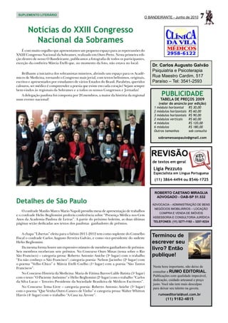 SUPLEMENTO LITERÁRIO
                                                                                     O BANDEIRANTE - Junho de 2010        7
       Notícias do Xxiii Congresso
         Nacional da Sobrames
   É com muito orgulho que apresentamos um pequeno espaço para as repercussões do
XXIII Congresso Nacional da Sobrames, realizado em Ouro Preto. Nesta primeira edi-
ção dentro de nosso O Bandeirante, publicamos a fotografia de todos os participantes,
exceção da confreira Márcia Etelli que, no momento da foto, não estava no local.
                                                                                         Dr. Carlos Augusto Galvão
                                                                                         Psiquiatria e Psicoterapia
    Brilhante a iniciativa dos sobramistas mineiros, abrindo um espaço para os Acadê-
micos de Medicina, tornando o Congresso mais jovial, com textos belíssimos, originais,   Rua Maestro Cardim, 517
escritos e apresentados por estudantes de vários Estados do Brasil. Parabéns, queridos   Paraíso – Tel: 3541-2593
calouros, ser médico é compreender a poesia que existe em cada coração! Sejam sempre
bem-vindos às regionais da Sobrames e a todos os nossos Congressos e Jornadas!
  A delegação paulista foi composta por 20 membros, a maior da história da regional           PUBLICIDADE
num evento nacional!                                                                          TABELA DE PREÇOS 2009
                                                                                             (valor do anúncio por edição)
                                                                                          1 módulo horizontal	     R$ 30,00
                                                                                          2 módulos horizontais	   R$ 60,00
                                                                                          3 módulos horizontais	   R$ 90,00
                                                                                          2 módulos verticais	     R$ 60,00
                                                                                          4 módulos	               R$ 120,00
                                                                                          6 módulos	               R$ 180,00
                                                                                          Outros tamanhos	         sob consulta

                                                                                            sobramessaopaulo@gmail.com




                                                                                         REVISÃO
                                                                                         de textos em geral
                                                                                         Ligia Pezzuto
                                                                                         Especialista em Língua Portuguesa
                                                                                          (11) 3864-4494 ou 8546-1725


                                                                                          ROBERTO CAETANO MIRAGLIA
                                                                                           ADVOGADO - OAB-SP 51.532
Detalhes de São Paulo                                                                    ADVOCACIA – ADMINISTRAÇÃO DE BENS
                                                                                          NEGÓCIOS IMOBILIÁRIOS – LOCAÇÃO
    O confrade Manlio Marco Mario Napoli presidiu mesa de apresentação de trabalhos
                                                                                            COMPRA E VENDA DE IMÓVEIS
e o confrade Helio Begliomini proferiu conferência sobre “Presença Médica nos Cem
                                                                                         ASSESSORIA E CONSULTORIA JURÍDICA
Anos da Academia Paulista de Letras”. A partir do próximo boletim, as duas últimas
                                                                                         TELEFONES: (11) 3277-1192 – 3207-9224
páginas serão dedicadas aos textos dos paulistas ganhadores de prêmios.


    A chapa “Libertas” eleita para o biênio 2011-2012 tem como suplente do Conselho
Fiscal o confrade Carlos Augusto Ferreira Galvão, e como vice-presidente do sudeste
                                                                                         Terminou de
Helio Begliomini.                                                                        escrever seu
    Da mesma forma houve um expressivo número de membros ganhadores de prêmios.
Seis membros receberam sete prêmios. No Concurso Ouro Minas (tema sobre o Rio
                                                                                         livro? Então
São Francisco) – categoria prosa: Roberto Antonio Aniche (3o lugar) com o trabalho       publique!
“Eu não conheço o São Francisco”; categoria poesia: Nelson Jacintho (2o lugar) com
o poema “Velho Chico” e Márcia Etelli Coelho (1o lugar) com a poesia “São Tantos
Franciscos”.                                                                             Nesta hora importante, não deixe de
   No Concurso História da Medicina: Maria de Fátima Barros Calife Batista (5o lugar)    consultar a RUMO EDITORIAL.
com o texto “O Paciente Anônimo” e Helio Begliomini (2o lugar) com o trabalho “Carlos    Publicações com qualidade impecável,
da Silva Lacaz – Terceiro Presidente da Sociedade Brasileira de Médicos Escritores”.     dedicação, cuidado artesanal e preço
                                                                                         justo. Você não tem mais desculpas
   No Concurso Tema Livre – categoria poesia: Roberto Antonio Aniche (5o lugar)          para deixar seu talento na gaveta.
com o poema “Que Venha Outro Caneco de Vinho” e categoria prosa: Walter Whitton
Harris (4o lugar) com o trabalho “A Casa na Árvore”.                                        rumoeditorial@uol.com.br
                                                                                                 (11) 9182-4815
 