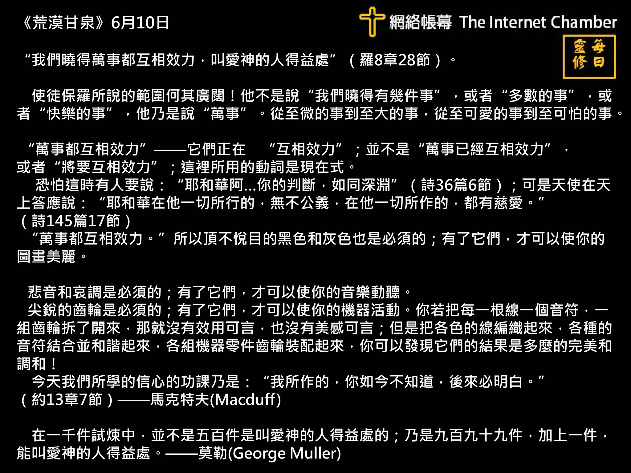 《荒漠甘泉》6月10日
“我們曉得萬事都互相效力，叫愛神的人得益處”（羅8章28節）。
使徒保羅所說的範圍何其廣闊！他不是說“我們曉得有幾件事”，或者“多數的事”，或
者“快樂的事”，他乃是說“萬事”。從至微的事到至大的事，從至可愛的事到至可怕的事。
“萬事都互相效力”——它們正在 “互相效力”；並不是“萬事已經互相效力”，
或者“將要互相效力”；這裡所用的動詞是現在式。
恐怕這時有人要說：“耶和華阿…你的判斷，如同深淵”（詩36篇6節）；可是天使在天
上答應說：“耶和華在他一切所行的，無不公義，在他一切所作的，都有慈愛。”
（詩145篇17節）
“萬事都互相效力。”所以頂不悅目的黑色和灰色也是必須的；有了它們，才可以使你的
圖畫美麗。
悲音和哀調是必須的；有了它們，才可以使你的音樂動聽。
尖銳的齒輪是必須的；有了它們，才可以使你的機器活動。你若把每一根線一個音符，一
組齒輪拆了開來，那就沒有效用可言，也沒有美感可言；但是把各色的線編織起來，各種的
音符結合並和諧起來，各組機器零件齒輪裝配起來，你可以發現它們的結果是多麼的完美和
調和！
今天我們所學的信心的功課乃是：“我所作的，你如今不知道，後來必明白。”
（約13章7節）——馬克特夫(Macduff)
在一千件試煉中，並不是五百件是叫愛神的人得益處的；乃是九百九十九件，加上一件，
能叫愛神的人得益處。——莫勒(George Muller)
 