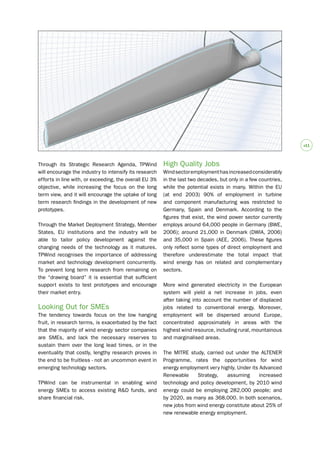 #1 
Through its Strategic Research Agenda, TPWind 
will encourage the industry to intensify its research 
efforts in line with, or exceeding, the overall EU 3% 
objective, while increasing the focus on the long 
term view, and it will encourage the uptake of long 
term research findings in the development of new 
prototypes. 
Through the Market Deployment Strategy, Member 
States, EU institutions and the industry will be 
able to tailor policy development against the 
changing needs of the technology as it matures. 
TPWind recognises the importance of addressing 
market and technology development concurrently. 
To prevent long term research from remaining on 
the “drawing board” it is essential that sufficient 
support exists to test prototypes and encourage 
their market entry. 
Looking Out for SMEs 
The tendency towards focus on the low hanging 
fruit, in research terms, is exacerbated by the fact 
that the majority of wind energy sector companies 
are SMEs, and lack the necessary reserves to 
sustain them over the long lead times, or in the 
eventuality that costly, lengthy research proves in 
the end to be fruitless - not an uncommon event in 
emerging technology sectors. 
TPWind can be instrumental in enabling wind 
energy SMEs to access existing R&D funds, and 
share financial risk. 
High Quality Jobs 
Wind sector employment has increased considerably 
in the last two decades, but only in a few countries, 
while the potential exists in many. Within the EU 
(at end 2003) 90% of employment in turbine 
and component manufacturing was restricted to 
Germany, Spain and Denmark. According to the 
figures that exist, the wind power sector currently 
employs around 64,000 people in Germany (BWE, 
2006); around 21,000 in Denmark (DWIA, 2006) 
and 35,000 in Spain (AEE, 2006). These figures 
only reflect some types of direct employment and 
therefore underestimate the total impact that 
wind energy has on related and complementary 
sectors. 
More wind generated electricity in the European 
system will yield a net increase in jobs, even 
after taking into account the number of displaced 
jobs related to conventional energy. Moreover, 
employment will be dispersed around Europe, 
concentrated approximately in areas with the 
highest wind resource, including rural, mountainous 
and marginalised areas. 
The MITRE study, carried out under the ALTENER 
Programme, rates the opportunities for wind 
energy employment very highly. Under its Advanced 
Renewable Strategy, assuming increased 
technology and policy development, by 2010 wind 
energy could be employing 282,000 people; and 
by 2020, as many as 368,000. In both scenarios, 
new jobs from wind energy constitute about 25% of 
new renewable energy employment. 
 