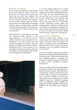 #15 
Diffusion of Expertise 
91% of cumulative installed wind energy capacity 
at the end of 2005 was located in just seven 
EU countries, and 70% in just two: Germany and 
Spain. Less than 0.005% was installed in the 
newer Member States that joined in 2004. In the 
absence of market mechanisms that internalise 
the environmental damage caused by different 
electricity sources, the vast majority of wind energy 
know-how exists in European states, benefiting 
from higher wealth per capita. This will remain the 
norm in the absence of long term research aimed 
at cost reduction. 
While TPWind will be instrumental in accelerated 
cost reductions; equally important to wind 
energy deployment, it will seek out actors in 
transition economies who can catalyse their own 
development. It is doubly important that wind 
energy is encouraged in such countries. Fossil fuel 
energy use is soaring, with disastrous effects in 
environmental terms. If those countries can be 
encouraged to develop wind energy to supply this 
new demand, a great pre-emptive strike will have 
been made against increased pollution. 
It is not just installed capacity that is confined 
to just a small number of States, but research 
infrastructure also. Very few blade-testing facilities, 
wind tunnels, and other testing facilities exist, 
and even fewer that are able to accommodate 
the ever increasing scale of wind turbines. Such 
facilities can be prohibitively expensive. The 
sector should share what it has, necessitating 
increased collaboration towards agreed, pre-competitive 
goals. The Member State Mirror Group 
can facilitate the complementary development of 
national research programmes to avoid duplication 
of efforts and assign tasks according to varying 
national resources, infrastructure, and expertise. 
Central Point of Reference 
TPWind will develop sector sensitivity. It will 
prioritise research and development tasks on the 
basis of “must haves” versus “nice to haves”. The 
platform will prepare coherent recommendations 
detailing specific tasks, including pilot projects, 
approaches, actors and necessary infrastructure 
for new research. 
Too often the findings of individual projects gather 
dust and are underused, effectively wasting scarce 
financial resources. TPWind will bring projects and 
their stakeholders together, to synergise their 
activities and extrapolate areas where further work 
is required, a force to strengthen the European 
Research Area. 
There are a number of recent and existing projects 
and research initiatives in the wind energy sector, 
at both national and EU levels. TPWind will act as a 
“docking station” providing a common feed in point 
for their findings, and will use this information to 
refine its research strategies. At the EU level, 
these projects include among others the UpWind 
integrated project, the DOWNVInD integrated 
project, the POW’WOW network, ANEMOS, the 
Hogsara Island Project, STANDICE, Windlider 2015, 
TradeWind and the European Wind Integration 
Study. 
 