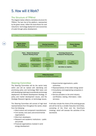 #16 
The Structure of TPWind 
The diagram below reflects a tentative structure for 
TPWind. The twin foci of the platform, represented 
by the green areas, reflect the dual drivers for cost 
reductions: technology deployment and economies 
of scale through policy development. 
Steering Committee 
The Steering Committee will be the senior body 
within and will be tasked with identifying and 
prioritising policy and technology R&D tasks and 
with developing roadmaps to accelerate wind energy 
deployment: the Market Development Strategy, on 
policy and market development issues, and the 
Strategic Research Agenda, on technology issues. 
The Steering Committee will consist of high level 
representatives from throughout the sector, drawn 
from the following: 
• Wind turbine and component manufacturers 
• Civil society, end users and environmental 
organisations 
• Wind farm developers 
• Research and academic institutions – public 
and private 
• Financial organisations involved in wind 
energy development 
• Governmental organisations, public 
authorities 
• Representatives of the wider energy sector 
• Consultancy and engineering companies in 
wind energy 
• Service providers to the wind industry 
(certification, testing, information / data 
services). 
It will also include the chairs of the working groups 
and will be led by a smaller Executive Committee, 
consisting of the Chair and the Vice-Chairs 
(rotating), which will oversee the activities of the 
secretariat. 
5. How will it Work? 
Figure 7: Proposed structure of TPWind. 
Environment 
& Public Support 
Offshore 
Administrative 
Barriers 
System 
Integration 
Payment 
Mechanisms 
Wind 
“Power Plant” 
Resource 
Issues 
TPWind Secretariat 
funded by the European Commission 
Member States 
Mirror Group 
National Ministries 
Steering Committee 
Experts Working Group chairs 
Finance Working 
Group 
Policy / Market Development 
Research Working Groups 
Technology Research & 
Development Working Groups 
And others as required... 
 