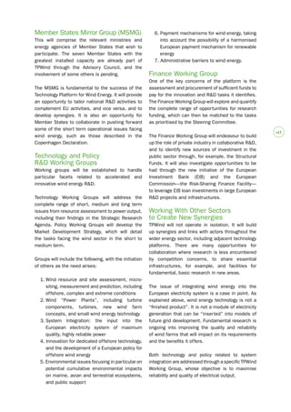 #17 
Member States Mirror Group (MSMG) 
This will comprise the relevant ministries and 
energy agencies of Member States that wish to 
participate. The seven Member States with the 
greatest installed capacity are already part of 
TPWind through the Advisory Council, and the 
involvement of some others is pending. 
The MSMG is fundamental to the success of the 
Technology Platform for Wind Energy. It will provide 
an opportunity to tailor national R&D activities to 
complement EU activities, and vice versa, and to 
develop synergies. It is also an opportunity for 
Member States to collaborate in pushing forward 
some of the short term operational issues facing 
wind energy, such as those described in the 
Copenhagen Declaration. 
Technology and Policy 
R&D Working Groups 
Working groups will be established to handle 
particular facets related to accelerated and 
innovative wind energy R&D. 
Technology Working Groups will address the 
complete range of short, medium and long term 
issues from resource assessment to power output, 
including their findings in the Strategic Research 
Agenda. Policy Working Groups will develop the 
Market Development Strategy, which will detail 
the tasks facing the wind sector in the short to 
medium term. 
Groups will include the following, with the initiation 
of others as the need arises: 
1. Wind resource and site assessment, micro-siting, 
measurement and prediction, including 
offshore, complex and extreme conditions 
2. Wind “Power Plants”, including turbine 
components, turbines, new wind farm 
concepts, and small wind energy technology 
3. System Integration: the input into the 
European electricity system of maximum 
quality, highly reliable power 
4. Innovation for dedicated offshore technology, 
and the development of a European policy for 
offshore wind energy 
5. Environmental issues focusing in particular on 
potential cumulative environmental impacts 
on marine, avian and terrestrial ecosystems, 
and public support 
6. Payment mechanisms for wind energy, taking 
into account the possibility of a harmonised 
European payment mechanism for renewable 
energy 
7. Administrative barriers to wind energy. 
Finance Working Group 
One of the key concerns of the platform is the 
assessment and procurement of sufficient funds to 
pay for the innovation and R&D tasks it identifies. 
The Finance Working Group will explore and quantify 
the complete range of opportunities for research 
funding, which can then be matched to the tasks 
as prioritised by the Steering Committee. 
The Finance Working Group will endeavour to build 
up the role of private industry in collaborative R&D, 
and to identify new sources of investment in the 
public sector through, for example, the Structural 
Funds. It will also investigate opportunities to be 
had through the new initiative of the European 
Investment Bank (EIB) and the European 
Commission—the Risk-Sharing Finance Facility— 
to leverage EIB loan investments in large European 
R&D projects and infrastructures. 
Working With Other Sectors 
to Create New Synergies 
TPWind will not operate in isolation. It will build 
up synergies and links with actors throughout the 
wider energy sector, including adjacent technology 
platforms. There are many opportunities for 
collaboration where research is less encumbered 
by competition concerns, to share essential 
infrastructures, for example, and facilities for 
fundamental, basic research in new areas. 
The issue of integrating wind energy into the 
European electricity system is a case in point. As 
explained above, wind energy technology is not a 
“finished product”. It is not a module of electricity 
generation that can be “inserted” into models of 
future grid development. Fundamental research is 
ongoing into improving the quality and reliability 
of wind farms that will impact on its requirements 
and the benefits it offers. 
Both technology and policy related to system 
integration are addressed through a specific TPWind 
Working Group, whose objective is to maximise 
reliability and quality of electrical output. 
 