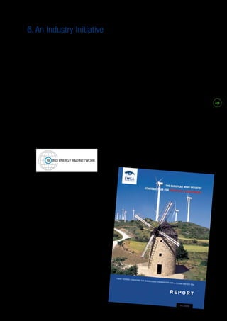 #19 
TPWind has been an initiative of the European 
industry since its inception, led by the European 
Wind Energy Association (EWEA). EWEA is the 
voice of the wind industry including manufacturers 
covering 98% of the global wind power market, as 
well as component suppliers, research institutes, 
national wind and renewables associations, 
developers, electricity providers, finance and 
insurance companies and consultants. 
In 2001, with the support of the European 
Commission, and in collaboration with 
manufacturers, end users, developers, financiers, 
insurers, and R&D institutions, EWEA established 
the Wind Energy R&D Thematic Network to identify 
research tasks facing the industry in the decades 
ahead. In a series of reports over four years, the 
project identified a range of tasks falling into nine 
research themes. 
The thematic network first made its call for a 
European Wind Energy Technology Platform 
publicly in January 2004, when it launched 
“The European Wind Industry Strategic Plan 
for Research and Development,” with special 
guests Ole Gunneskov, R&D Director of 
NEG Micon (since merged with Vestas) and 
then Commissioner for Research, Philippe 
Busquin. 
“The power plant cost curve has to be 
broken, not once, but several times involving 
significant technology or concept changes. 
If this is not accomplished larger turbines 
may miss the target of reduced generation 
costs. Single turbine manufacturers cannot 
take on these R&D activities which have 
to be started or restarted in the scientific 
community now.” 
Ole Gunneskov, R&D Director, NEG Micon. 
“Wind power is a prime example of how an 
ambitious European research effort can give 
Europe a very strong leadership. [...The R&D 
strategy] contributes both to our research policy 
objective of reaching 3% of GDP for research 
investment by 2010, and to our energy policy 
objective of reaching 12% of renewable energy 
by the same date.” 
Philippe Busquin, Commissioner for Research. 
The Wind Energy Thematic network subsequently 
established the Think Tank on Integrated Projects, 
gathering together key industry and research 
stakeholders with a view to proposing an integrated 
project on design tools to develop a new generation 
of wind turbines to be built after 2010. This 
initiative led to the establishment of the UpWind 
project, involving 40 partners from private industry 
and research organisations. 
6. An Industry Initiative 
 