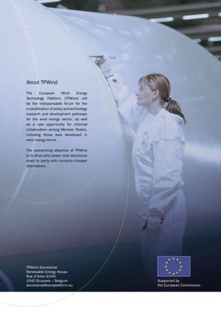 About TPWind 
The European Wind Energy 
Technology Platform (TPWind) will 
be the indispensable forum for the 
crystallisation of policy and technology 
research and development pathways 
for the wind energy sector; as well 
as a new opportunity for informal 
collaboration among Member States, 
including those less developed in 
wind energy terms. 
The overarching objective of TPWind 
is to drive wind power cost reductions 
down to parity with currently cheaper 
alternatives. 
TPWind Secretariat 
Renewable Energy House 
Rue d’Arlon 63-65 
1040 Brussels – Belgium 
secretariat@windplatform.eu 
Supported by 
the European Commission 
