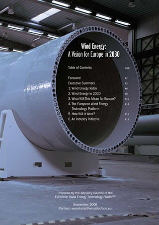 # 
Wind Energy: 
A Vision for Europe in 2030 
Table of Contents page 
Foreword #2 
Executive Summary #3 
1. Wind Energy Today #6 
2. Wind Energy in 2030 #8 
3. What Will This Mean for Europe? #10 
4. The European Wind Energy #14 
Technology Platform 
5. How Will it Work? #16 
6. An Industry Initiative #19 
Prepared by the Advisory Council of the 
European Wind Energy Technology Platform 
September 2006 
Contact: secretariat@windplatform.eu 
 