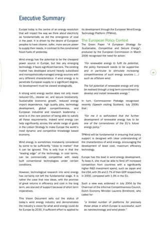 # 
Europe today is the centre of an energy revolution 
that will impact the way we think about electricity 
as fundamentally as did the emergence of coal 
in the past. It is driven by the desire of European 
peoples to have cleaner, safer, more secure power 
to supply their needs, in contrast to the constrained 
fossil fuels of yesterday. 
Wind energy has the potential to be the cheapest 
power source in Europe, but like any emerging 
technology, it faces significant barriers. The existing 
market has developed around heavily subsidised 
and monopolistically-managed energy sources with 
very different characteristics: if wind energy is to 
penetrate European supply to a significant degree, 
its development must be viewed strategically. 
A strong wind energy sector does not only mean 
reduced CO2, cleaner air, and secure biodiversity. 
Sustainable economic growth, reduced energy 
import dependence, high quality jobs, technology 
development, global competitiveness, and 
European industrial and research leadership – 
wind is in the rare position of being able to satisfy 
all these requirements. Indeed wind energy can 
help significantly across the whole range of goals 
in the Lisbon Strategy to make Europe the world’s 
most dynamic and competitive knowledge based 
economy. 
Wind energy is sometimes mistakenly considered 
by some to be sufficiently “close to market” that 
it can be ignored. This is only true in that the 
“leading edge” of the technology, in cost terms, 
can be commercially competitive with newly 
built conventional technologies under certain 
conditions. 
However, technological research into wind energy 
has certainly not left the fundamental stage. It is 
rather the case that new ideas, with the promise 
of great returns in efficiency and cost in the long 
term, are starved of support because of short term 
imperatives. 
This Vision Document sets out the status of 
today’s wind energy industry and demonstrates 
the industry’s vision for what wind energy could do 
for Europe by 2030, if sufficient effort is applied to 
its development through the European Wind Energy 
Technology Platform (TPWind). 
The European Policy Context 
The Green Paper “A European Strategy for 
Sustainable, Competitive and Secure Energy”, 
produced by the European Commission in March 
2006 recognised the need for action: 
“For renewable energy to fulfil its potential, 
the policy framework needs to be supportive 
and in particular to stimulate increasing 
competitiveness of such energy sources (…) 
such as offshore wind. 
The full potential of renewable energy will only 
be realised through a long term commitment to 
develop and install renewable energy.” 
In turn, Commissioner Piebalgs recognised 
recently (Speech visiting Scotland, July 2006) 
that : 
“For me it is self-evident that the further 
development of renewable energy has to be 
one of the cornerstones of the EU’s future 
energy policy.” 
TPWind will be fundamental in ensuring that policy 
support is designed with clear understanding of 
the characterstics of wind energy, encouraging the 
development of least cost, maximum efficiency 
technology. 
Europe has the lead in wind energy development. 
To keep it, she must be able to fend off increased 
competition from countries with a significantly 
higher R&D investment spend, such as Japan and 
the USA, with 3% and 2.7% of their GDP respectively 
in 2000, compared with 1.9% in the EU. 
Such a view was endorsed in July 2004 by the 
Chairman of the Informal Competitiveness Council, 
Dutch Economy Minister Laurens Brinkhorst, who 
called for: 
“a limited number of platforms for precisely 
those areas in which Europe is successful, such 
as nanotechnology and wind power.” 
Executive Summary 
 