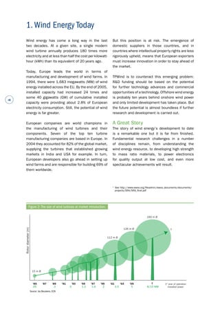 # 
Wind energy has come a long way in the last 
two decades. At a given site, a single modern 
wind turbine annually produces 180 times more 
electricity and at less than half the cost per kilowatt-hour 
(kWh) than its equivalent of 20 years ago. 
Today, Europe leads the world in terms of 
manufacturing and development of wind farms. In 
1994, there were 1,683 megawatts (MW) of wind 
energy installed across the EU. By the end of 2005, 
installed capacity had increased 24 times and 
some 40 gigawatts (GW) of cumulative installed 
capacity were providing about 2.8% of European 
electricity consumption. Still, the potential of wind 
energy is far greater. 
European companies are world champions in 
the manufacturing of wind turbines and their 
components. Seven of the top ten turbine 
manufacturing companies are based in Europe. In 
2004 they accounted for 82% of the global market, 
supplying the turbines that established growing 
markets in India and USA for example. In turn, 
European developers also go ahead in setting up 
wind farms and are responsible for building 69% of 
them worldwide. 
But this position is at risk. The emergence of 
domestic suppliers in those countries, and in 
countries where intellectual property rights are less 
rigorously upheld, means that European exporters 
must increase innovation in order to stay ahead of 
the market. 
TPWind is to counteract this emerging problem: 
R&D funding should be based on the potential 
for further technology advances and commercial 
opportunities of a technology. Offshore wind energy 
is probably ten years behind onshore wind power 
and only limited development has taken place. But 
the future potential is almost boundless if further 
research and development is carried out. 
A Great Story 
The story of wind energy’s development to date 
is a remarkable one but it is far from finished. 
Fundamental research challenges in a number 
of disciplines remain, from understanding the 
wind energy resource, to developing high strength 
to mass ratio materials, to power electronics 
for quality output at low cost, and even more 
spectacular achievements will result. 
1. Wind Energy Today 
m) (diameter 112 m Ø 
Rotor 15 m Ø 
? 1st year of operation 
126 m Ø 
160 m Ø 
'85 '87 '89 '91 '93 '95 '97 '99 '01 '03 '05 
.05 .3 .5 1.3 1.6 2 4.5 5 8/10 MW 
? 
installed power 
Figure 2: The size of wind turbines at market introduction. 
1 See http://www.ewea.org/fileadmin/ewea_documents/documents/ 
projects/SRA/SRA_final.pdf 
Source: Jos Beuskens, ECN 
 
