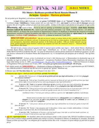 TO: Shtetet e Bashkuara presidenti Barak Hussein Obama II
                                         Ju bejme Gjuajtur / Martesa përfundoi
Për më poshtë (p.sh. Megjithatë, jo të kufizuar në këtë listë vetëm):
1)              Ju kanë dështuar për të provuar se ju një qytetar NATYRORE lindur në një "Gjykatë" të ligjit - Shtyp MEDIA e një
     Certifikatë rreme / fallsifikuara e lindjes jetojnë mbi ose rreth April 27, 2011, nuk mund të përdoret për të shmangur procesin
     gjyqësor dhe për të zgjidhur çështjet që janë të një interes publik. Çështje të tilla duhet të përcaktohet në një gjykatë të ligjit secilës
     Discovery, etj mund të bëhet - Provat ka dalë në sipërfaqe që Këshilltari juaj ligjor / Këshilltar           (dmth Baker Donelson
     Bearman Caldwell dhe Berkowitz PC) mund të jetë duke përdorur punonjësit e saj "(dmth. si Robert Devine i cili shërbeu si
     këshilltar SHEFIT, ud drejtori dhe ud së Drejtorit të Departamentit të Shteteve të Bashkuara të Shtetësisë dhe Imigrimit në kuadër të
     Departamentit Amerikan të Sigurisë Kombëtare) dhe lidhjeve të tilla të cilat mund të ketë dhënë me mjetet akses, si dhe mundësitë
     në krijimin e Certifikata FAKE / fallsifikuara e lindjes live ju lëshuar në media më 27 prill, 2011.
           DISCOVERY përcaktohen: (A) akti ose procesi i gjetjes ose mësuar diçka që ishte e panjohur më parë. (B)
          zbulimi i detyrueshëm, me kërkesën e një pale, të informacionit që ka të bëjë me çështje gjyqësore. ● Pajisjet kryesore zbulimi
          janë interrogatories, depozitimet, kërkesat për pranimet, të dhe kërkesa për prodhim. Edhe pse zbulimi zakonisht vjen nga
          partitë, gjykatat gjithashtu lejojnë zbulimin e kufizuar nga nonparties (c) Faktet dhe dokumentet zbulojë d -.. Dictionary Black
          Ligj (Edicioni i dytë Xhepi).
           Me fjalë të tjera, arsyeja e procesit gjyqësor është të sigurojë mjetet juridike sipas ligjeve - dmth subjekt Shtetet e Bashkuara të
     Amerikës Barak Obama, administrata e tij, avokati ligjor / Këshilltarët, etj - të cilat e lejojnë për zbulimin dhe kërkesave që
     DOKUMENTACIONI të prodhohen dhe dhe / ose qasje në dokumente të caktuara përmes përdorimit të fletëthirrjet gjyqësore, etj nëse
     nuk dorëzua vullnetarisht se Presidenti Obama dhe konspiratorët e tij / Co-komplotistët janë përpjekur për të mburojë / fshi nga Bota
     Publik /.
2) Për KORRUPSIONIT - Ju keni arritur të përmbushë me Lirinë e Aktit Informacionit; si Memorandum (s) ekzekutohet nga ju në
   përputhje me ligjet në çështje të tilla dhe "transparencë" - transparenca Presidentit Obama Memorandum shqetësuese dhe qeveria e
   hapur është lëshuar në Jan 21, 2009, www.whitehouse.gov / the_press_office / FreedomofInformationAct . Udhëzime Prokurorit të mbajtës
   së Përgjithshme FOIA janë lëshuar më 19 mars, 2009 - www.justice.gov/ag/foia-memo-march2009.pdf~~HEAD=pobj.
3) për ndjekje penale nën NDRYSHIMIN 25-të i Kushtetutës së Shteteve të Bashkuara, në se ju jeni i papërshtatshëm për DETYRIMET,
   një, EMBARASSMENT turpërojë turp dhe nuk arriti të sigurojë një "gjykate" Shtetësinë tuaj.
4) Shkeljet sipas ACT Ku Klux Klan dhe / apo të Drejtat Civile Akti i 1871.
5) Prokuroria sipas ligjeve - dmth që mund të përfshijnë parimin Nurembergut:
           (A)          RINCIPLE P I: "Çdo person i cili kryen një akt që përbën një krim sipas ligjit ndërkombëtar për këtë është përgjegjës
                 dhe i detyruar të dënimit."
           (B)         P RINCIPLE II: "Fakti që ligji i brendshëm nuk do të imponojë një dënim për një vepër që përbën një krim sipas ligjit
                 ndërkombëtar nuk e liron personin që ka kryer aktin nga përgjegjësia sipas ligjit ndërkombëtar."
           (C)          P RINCIPLE III: "Fakti që një person i cili ka kryer një akt që përbën një krim sipas ligjit ndërkombëtar ka vepruar
                 si kreu i shtetit ose është zyrtar përgjegjës të qeverisë nuk e çliron atë nga përgjegjësia sipas ligjit ndërkombëtar."
           (D)          P RINCIPLE IV: "Fakti që një person ka vepruar në bazë të urdhërit të qeverisë së tij ose të një eprori nuk e çliron atë
                 nga përgjegjësia sipas ligjit ndërkombëtar, me kusht një zgjedhje morale ishte në të vërtetë të mundshme të tij." ...
                              Justifikime të tilla si "Unë kam qenë vetëm pas urdhërave superiore tim" nuk mund të përdoret si një mbrojtje.
                             . .

                              . . . Parimet merren me kushtet nën të cilat kundërshtuesit e ndërgjegjshëm mund të aplikojnë për statusin e
                             refugjatit në një vend tjetër në qoftë se ata përballen me përndjekje në vendin e tyre për refuzimin për të
                             marrë pjesë në një luftë të paligjshme.
           (E)           P RINCIPLE V: ". Çdo person i akuzuar për një krim sipas ligjit ndërkombëtar ka të drejtë për gjykim të drejtë mbi
                 faktet dhe ligjin"
           (I)          P RINCIPLE VI: "Krimet e tutje paraqitura janë të dënueshme si krime sipas së drejtës ndërkombëtare: (i) Krimet
                 kundër paqes, (ii) për krime lufte, dhe (iii) Krimet kundër njerëzimit.
           (F)          P RINCIPLE VII: "bashkëpunim në kryerjen e një krim kundër paqes, krim lufte ose një krim kundër njerëzimit, siç
                 përcaktohet në Parimin VI është një krim sipas ligjit ndërkombëtar."
6) për mos raportojnë krimet: Për shembull, ndërsa disa prej krimeve (dmth. të tilla si krime lufte, PENALE konfliktit të interesit, etj)
   për të cilat ju mund të ndiqet penalisht ndodhur para marrjes së Zyrën e Presidentit të Shteteve të Bashkuara të Amerikës, Presidenti
   Obama ju kishte një detyrë dhe / ose obligimin për të raportuar krimet dhe civile / të drejtave të njeriut shkeljet që janë bërë të njohura
   për ju:
 