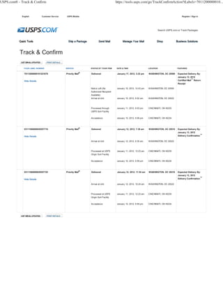 USPS.com® - Track & Confirm                                                             https://tools.usps.com/go/TrackConfirmAction?tLabels=7011200000010...


            English          Customer Service    USPS Mobile                                                                                      Register / Sign In




                                                                                                                              Search USPS.com or Track Packages




             YOUR LABEL NUMBER                  SERVICE          STATUS OF YOUR ITEM    DATE & TIME                   LOCATION                FEATURES

                                                            ®
              70112000000101221679              Priority Mail    Delivered               January 17, 2012, 3:22 pm    WASHINGTON, DC 20500    Expected Delivery By:
                                                                                                                                              January 13, 2012
              Hide Details                                                                                                                    Certified Mail™ Return
                                                                                                                                              Receipt

                                                                 Notice Left (No        January 15, 2012, 12:43 pm    WASHINGTON, DC 20500
                                                                 Authorized Recipient
                                                                 Available)
                                                                 Arrival at Unit        January 15, 2012, 6:52 am     WASHINGTON, DC 20022



                                                                 Processed through      January 11, 2012, 6:03 pm     CINCINNATI, OH 45235
                                                                 USPS Sort Facility

                                                                 Acceptance             January 10, 2012, 6:56 pm     CINCINNATI, OH 45234



              03111660000045557718              Priority Mail®   Delivered               January 12, 2012, 7:36 am    WASHINGTON, DC 20510    Expected Delivery By:
                                                                                                                                              January 13, 2012
              Hide Details                                                                                                                    Delivery Confirmation™

                                                                 Arrival at Unit        January 12, 2012, 6:30 am     WASHINGTON, DC 20022



                                                                 Processed at USPS      January 11, 2012, 12:23 am    CINCINNATI, OH 45235
                                                                 Origin Sort Facility

                                                                 Acceptance             January 10, 2012, 6:59 pm     CINCINNATI, OH 45234



              03111660000045557725              Priority Mail®   Delivered               January 12, 2012, 11:54 am   WASHINGTON, DC 20310    Expected Delivery By:
                                                                                                                                              January 13, 2012
              Hide Details                                                                                                                    Delivery Confirmation™

                                                                 Arrival at Unit        January 12, 2012, 10:24 am    WASHINGTON, DC 20022



                                                                 Processed at USPS      January 11, 2012, 12:23 am    CINCINNATI, OH 45235
                                                                 Origin Sort Facility

                                                                 Acceptance             January 10, 2012, 6:59 pm     CINCINNATI, OH 45234
 