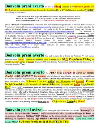 Bonvolu preni averto Tiu kiel la Finaj Limdato de vendredo, junio 15,
2012, alirojn por membroj de la Usono de Ameriko Senato kun PLI ol KVIN (5) Jaroj de servado al "eksiĝi"
kiel difinitaj en Newsome 's:

               "N OTIFICATION POR finaĵo - PETO POR impeachment DE prezidento Barack Hussein
               Obama II - RESPONSE AL LA atakoj Florido A & M Universitato Koncerne supozata
               HAZING incidento - PETO POR INTERNACIA ARMEO intervenado povus esti necesa"

 (Poste "Anoncon de Termination"). Newsome estas nuntempe laboras pri havanta la enhavon de la "Anonco de
Termination" disponebla en www.vogeldenisenewsome.net en proksimume tri (3) tagoj por tiuj kiuj ŝatus havi ĝin
tradukis al diversaj lingvoj por legibilidad. An angla versio de tiu dokumento povas esti ricevita en:
http://www.slideshare.net/VogelDenise/022712-updated-links-for-obama-eviction-notice-011012final     Tra Newsome la
"Anonco de Termination" ŝi "tiras OFF LA kapuĉoj" kaj / aŭ malkovri al la PUBLIKA / MONDO kiuj ŝajnas
esti la Blanka rasisma s / Supremacist s kaj Judo Isx cionistoj malantaŭ la korupteco, krimaj agoj, MILITO
Krimoj efektivigita sub la nomo de la Usono de Americ al. Kopio de la "rozo SLIP" servis en Usono de
Ameriko       prezidento      Barack      Hussein      Obama       II    povas       traduki     tra la   retejo ĉe:
http://vogeldenisenewsome.net/obama_s_pink_slip . La traduko ilobreto situas en la Top "dekstra" angulo de la
TTT. La "Pink Slip" i s ankaŭ estas tradukita en pluraj lingvoj kaj estos metita en
www.slideshare.net/VogelDenise/ por aliro.



Bonvolu preni averto Tiu kiel civitano de la Usono de Ameriko, V ogel Denise
Newsome havas Timely, Konvene kaj adekvate serĉis la nuligo de la 20 12 Prezidanta Elektoj kaj
postulis la purigo / forigo de korupti Registaro Off icials kaj iliaj Administrado de la Branĉoj de Registaro en la
Usono de Ameriko. Vane!



Bonvolu preni averto Tio POST bone SUPER 20 Jaroj de                                                      insidis,
obsedoj, HARASSMENTS kaj minacoj                    nivelado kontraŭ Vogel Denise Newsome de korupti Usono
de Ameriko Registaro Respondeculoj, lia leĝa konsilo / Advisor Baker Donelson kaj tiuj kun kiuj konspiras por
detrui Newsome la vivo, ili komencis ne nur militoj sur Newsome sed kontraŭ Fremda
Nacioj / Landoj ke kiel materio de Nacia Sekureco, bezonas esti haltis kaj pritraktis
TUJ! Sekve, POST la vendredo, junio 15, 2012 limdato eksvalidiĝi, se tiuj korupta registaro Respondeculoj
estas ankoraŭ en oficejo, Newsome povas procedi laŭ Usono de Ameriko Statutoj / Leĝoj tiel kiel INTERNACIA
Statutoj / Leĝoj (Te kiel la Civitanoj de Egiptujo, Libio, Sirio, ktp) por peti helpon de la INTERNACIA
Komunumo APARTENAS sxin havanta la Usono de Ameriko "ŝtatestroj" alportis al JUSTECO - te kiel Irako
prezidanto Saddam Hussein, Libio Ĉefo Kolonelo Muammar Kadafi, ktp; cetere, teroristoj reĝimoj ke la Usono de
Ameriko CONDONED kaj / aŭ Apogita; tamen, por trompa celoj volis civitanoj en tiuj Landoj / Nacioj pensi la
Usono de Ameriko estis por iliaj liberecoj kiam estis NE ! Ĉiuj estis nur fronto kaj Sham!



Bonvolu preni avizo: Estas tempo por alporti la Usono de Ameriko "ŝtatestroj" - te
prezidento Barack Hussein Obama II kaj lia administrado; eksa prezidento George W. Bush kaj
lia registaro; Malnovaj William "Bill" Clinton kaj lia administrado; eksa prezidento George HW
Bush kaj lia registaro - kaj iliaj Leĝa Intenco / Advisor Baker Donelson, "Estroj de la Usono de
Ameriko Milita"   SUB tiuj Prezidantoj al JUSTECO TUJ!
 