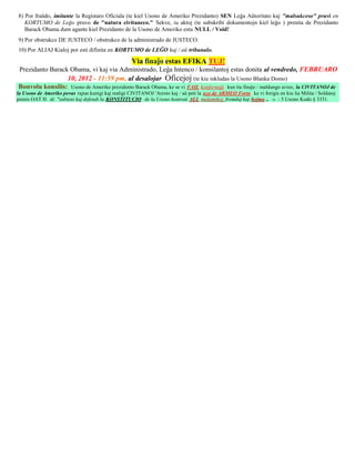 8) Por fraŭdo, imitante la Registaro Oficiala (te kiel Usono de Ameriko Prezidanto) SEN Leĝa Aŭtoritato kaj "malsukceso" pruvi en
   KORTUMO de Leĝo pruvo de "natura civitaneco." Sekve, iu aktoj (te subskribi dokumentojn kiel leĝo ) prenita de Prezidanto
   Barack Obama dum agante kiel Prezidanto de la Usono de Ameriko estu NULL / Void!
9) Por obstrukco DE JUSTECO / obstrukco de la administrado de JUSTECO.
10) Por ALIAJ Kialoj por esti difinita en KORTUMO de LEĜO kaj / aŭ tribunalo.

                                                     Via finaĵo estas EFIKA TUJ!
Prezidanto Barack Obama, vi kaj via Administrado, Leĝa Intenco / konsilantoj estas donita al vendredo, FEBRUARO
                 10, 2012 - 11:59 pm, al desalojar Oficejoj (te kiu inkludas la Usono Blanka Domo)
Bonvolu konsilis: Usono de Ameriko prezidento Barack Obama, ke se vi FAIL konformiĝi kun tiu finaĵo / maldungo avizo, la CIVITANOJ de
la Usono de Ameriko povas rajtas kunigi kaj realigi CIVITANOJ 'Aresto kaj / aŭ peti la uzo de ARMEO Forto ke vi forigis en kiu lia Milita / Soldatoj
prenis OAT H al: "subteni kaj defendi la KONSTITUCIO de la Usono kontraŭ ALL malamikoj, fremdaj kaj hejma .. ». - 5 Usono Kodo § 3331.
 