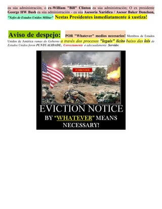 ea súa administración, o ex-William "Bill" Clinton ea súa administración; O ex presidente
George HW Bush ea súa administración - ea súa Asesoría Xurídica / Asesor Baker Donelson,
"Xefes de Estados Unidos Militar"   Nestas Presidentes inmediatamente á xustiza!


Aviso de despejo:                       POR "Whatever" medios necesarios! Membros de Estados
Unidos de América ramas do Goberno a través dos procesos "legais" lícito    baixo das leis de
Estados Unidos foron PUNTUALIDADE, Correctamente e adecuadamente Servido:
 