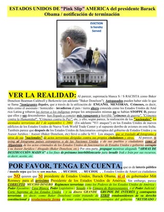 ESTADOS UNIDOS DE "Pink Slip" AMERICA del presidente Barack
             Obama / notificación de terminación




VER LA REALIDAD: Al parecer, supremacía blanca S / S RACISTA como Baker
Donelson Bearman Caldwell y Berkowitz (en adelante "Baker Donelson") Antepasados pueden haber sido lo que
se llama "inmigrantes ilegales, que a través de la utilización de ENGAÑO, MENTIRAS, Crímenes, es decir,
tales como el asesinato / homicidio - invadieron el país / tierra ahora conocida como los Estados Unidos de Amé
rica Latina y robaron las tierras a los indígenas porque los antepasados mismas no se habían STOPPE D, parece
que ellos y sus descendientes han llegado a cometer más repugnante y horrible "crímenes de guerra", "Crímenes
contra la Humanidad", "Crímenes contra la Paz", etc, y ello, según parece, la realización de los "nacionales" los
atentados terroristas del 1 de septiembre 1, 2001 (En adelante "911 ataques") en los Estados Unidos de nuevos
edificios de los Estados Unidos de Nueva York World Trade Center y el supuesto derribo de aviones en esta fecha.
También parece que después de los Estados Unidos de funcionarios corruptos del gobierno de Estados Unidos y su
Asesor Jurídico / Asesor (Baker Donelson, etc) llevó a cabo la 911 Los ataques, que se trasladó al fotograma a
otros de sus "nacionales" de actos terroristas dirigidas contra sus propios ciudadanos y otros. Al parecer, m
oving al fotograma países extranjeros o de las Naciones Unidas y de sus pueblos y ciudadanos como el
Afganistán de los actos criminales de los Estados Unidos de funcionarios de Estados Unidos s gobierno corrupto
y su Asesor Jurídico / Abogado (Baker Donelson, etc.) Por otra parte, propagar mentiras alegando "ARMAS DE
DESTRUCCIÓN MASIVA" a los fines de préstamo interbibliotecario para invadir Irak e Irán por sus recursos,
es decir, aceite, etc.


POR FAVOR, TENGA EN CUENTA, que es de interés público
/ mundo sepa que los re son muchas. . . MUCHOS. . . MUCHOS. . . Estados Unidos de Ameri ca ciudadanos
que NO quieren que NI presidente de Estados Unidos, Barack Obama, ni el ex gobernador Mitt
Romney para el próximo Presidente de los Estados Unidos de América. Sin embargo, parece
CORRUPTO MUCHO DINERO Regímenes terroristas como los Poderes de los Estados Unidos de América -
Poder Ejecutivo / Casa Blanca, Poder Legislativo / Senado y la Cámara de Representantes, y el Poder Judicial /
Corte Suprema de los Estados Unidos - y su dinero GRANDE GRUPOS DE INTERÉS y contrapartes
terroristas (es decir, como Baker Donelson) están tratando de STRIP estadounidenses de su derecho
constitucional y revolucionaria forma de tener estos funcionarios corruptos del gobierno "RETIRADO /
 