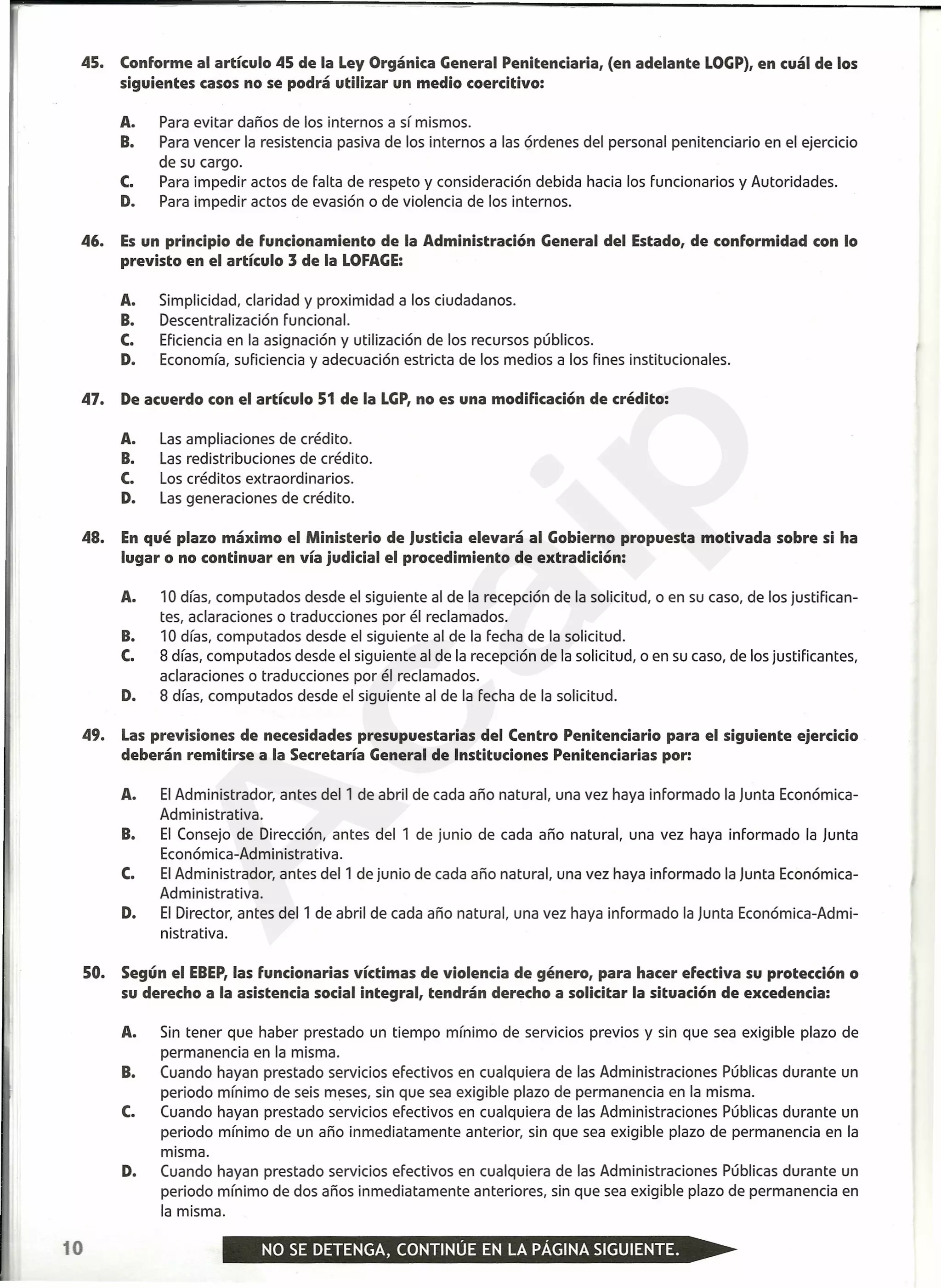 45. Conforme al artículo 45 de la Ley Orgánica General Penitenciaria, (en adelante LOGP),en cuál de los
siguientes casos no se podrá utilizar un medio coercitivo:
A. Para evitar daños de los internos a sí mismos.
B. Para vencer la resistencia pasiva de los internos a las órdenes del personal penitenciario en el ejercicio
de su cargo.
C. Para impedir actos de falta de respeto y consideración debida hacia los funcionarios y Autoridades.
D. Para impedir actos de evasión o de violencia de los internos.
46. Es un principio de funcionamiento de la Administración General del Estado, de conformidad con lo
previsto en el artículo 3 de la LOFAGE:
A. Simplicidad, claridad y proximidad a los ciudadanos.
B. Descentralización funcional.
C. Eficiencia en la asignación y utilización de los recursos públicos.
D. Economía, suficiencia y adecuación estricta de los medios a los fines institucionales.
47. De acuerdo con el artículo 51 de la LGP,no es una modificación de crédito:
A. Las ampliaciones de crédito.
B. Las redistribuciones de crédito.
C. Los créditos extraordinarios.
D. Las generaciones de crédito.
48. En qué plazo máximo el Ministerio de Justicia elevará al Gobierno propuesta motivada sobre si ha
lugar o no continuar en vía judicial el procedimiento de extradición:
A. 10 días, computados desde el siguiente al de la recepción de la solicitud, o en su caso, de los justifican-
tes, aclaraciones o traducciones por él reclamados.
B. 10 días, computados desde el siguiente al de la fecha de la solicitud.
C. 8 días, computados desde el siguiente al de la recepción de la solicitud, o en su caso, de los justificantes,
aclaraciones o traducciones por él reclamados.
D. 8 días, computados desde el siguiente al de la fecha de la solicitud.
49. Las previsiones de necesidades presupuestarias del Centro Penitenciario para el siguiente ejercicio
deberán remitirse a la Secretaría General de Instituciones Penitenciarias por:
A. El Administrador, antes del 1 de abril de cada año natural, una vez haya informado la Junta Económica-
Administrativa.
B. El Consejo de Dirección, antes del 1 de junio de cada año natural, una vez haya informado la Junta
Económica-Administrativa.
C. El Administrador, antes del1 de junio de cada año natural, una vez haya informado la Junta Económica-
Administrativa.
D. El Director, antes del1 de abril de cada año natural, una vez haya informado la Junta Económica-Admi-
nistrativa.
50. Según el EBEP,las funcionarias víctimas de violencia de género, para hacer efectiva su protección o
su derecho a la asistencia social integral, tendrán derecho a solicitar la situación de excedencia:
A. Sin tener que haber prestado un tiempo mínimo de servicios previos y sin que sea exigible plazo de
permanencia en la misma.
B. Cuando hayan prestado servicios efectivos en cualquiera de las Administraciones Públicas durante un
periodo mínimo de seis meses, sin que sea exigible plazo de permanencia en la misma.
C. Cuando hayan prestado servicios efectivos en cualquiera de las Administraciones Públicas durante un
periodo mínimo de un año inmediatamente anterior, sin que sea exigible plazo de permanencia en la
misma.
D. Cuando hayan prestado servicios efectivos en cualquiera de las Administraciones Públicas durante un
periodo mínimo de dos años inmediatamente anteriores, sin que sea exigible plazo de permanencia en
la misma.
10
A
caip
 