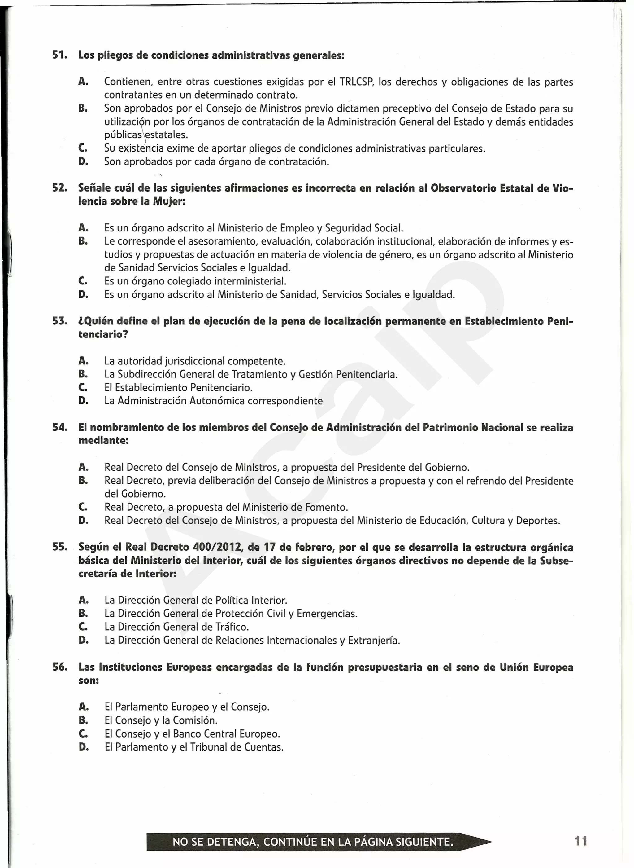 51. Los pliegos de condiciones administrativas generales:
A. Contienen, entre otras cuestiones exigidas por el TRLCSP,los derechos y obligaciones de las partes
contratantes en un determinado contrato.
Son aprobados por el Consejo de Ministros previo dictamen preceptivo del Consejo de Estado para su
utilizaci~n por los órganos de contratación de la Administración General del Estado y demás entidades
públicasestatales.
Su existencia exime de aportar pliegos de condiciones administrativas particulares.
Son aprobados por cada órgano de contratación.
B.
c.
D.
52. Señale cuál de las siguientes afirmaciones es incorrecta en relación al Observatorio Estatal de Vio-
lencia sobre la Mujer:
A. Es un órgano adscrito al Ministerio de Empleo y Seguridad Social.
B. Le corresponde el asesoramiento, evaluación, colaboración institucional, elaboración de informes y es-
tudios y propuestas de actuación en materia de violencia de género, es un órgano adscrito al Ministerio
de Sanidad Servicios Sociales e Igualdad.
C. Es un órgano colegiado interministerial.
D. Es un órgano adscrito al Ministerio de Sanidad, Servicios Sociales e Igualdad.
53. ¿Quién define el plan de ejecución de la pena de localización permanente en Establecimiento Peni-
tenciario?
A. La autoridad jurisdiccional competente.
B. La Subdirección General de Tratamiento y Gestión Penitenciaria.
C. El Establecimiento Penitenciario.
D. La Administración Autonómica correspondiente
54. Elnombramiento de los miembros del Consejo de Administración del Patrimonio Nacional se realiza
mediante:
A. Real Decreto del Consejo de Ministros, a propuesta del Presidente del Gobierno.
B. Real Decreto, previa deliberación del Consejo de Ministros a propuesta y con el refrendo del Presidente
del Gobierno.
C. Real Decreto, a propuesta del Ministerio de Fomento.
D. Real Decreto del Consejo de Ministros, a propuesta del Ministerio de Educación, Cultura y Deportes.
55. Según el Real Decreto 400/2012, de 17 de febrero, por el que se desarrolla la estructura orgánica
básica del Ministerio del Interior, cuál de los siguientes órganos directivos no depende de la Subse-
cretaría de Interior:
A. La Dirección General de Política Interior.
B. La Dirección General de Protección Civil y Emergencias.
C. La Dirección General de Tráfico.
D. La Dirección General de Relaciones Internacionales y Extranjería.
56. Las Instituciones Europeas encargadas de la función presupuestaria en el seno de Unión Europea
son:
A. El Parlamento Europeo y el Consejo.
B. El Consejo y la Comisión.
C. El Consejo y el Banco Central Europeo.
D. El Parlamento y el Tribunal de Cuentas.
11
A
caip
 