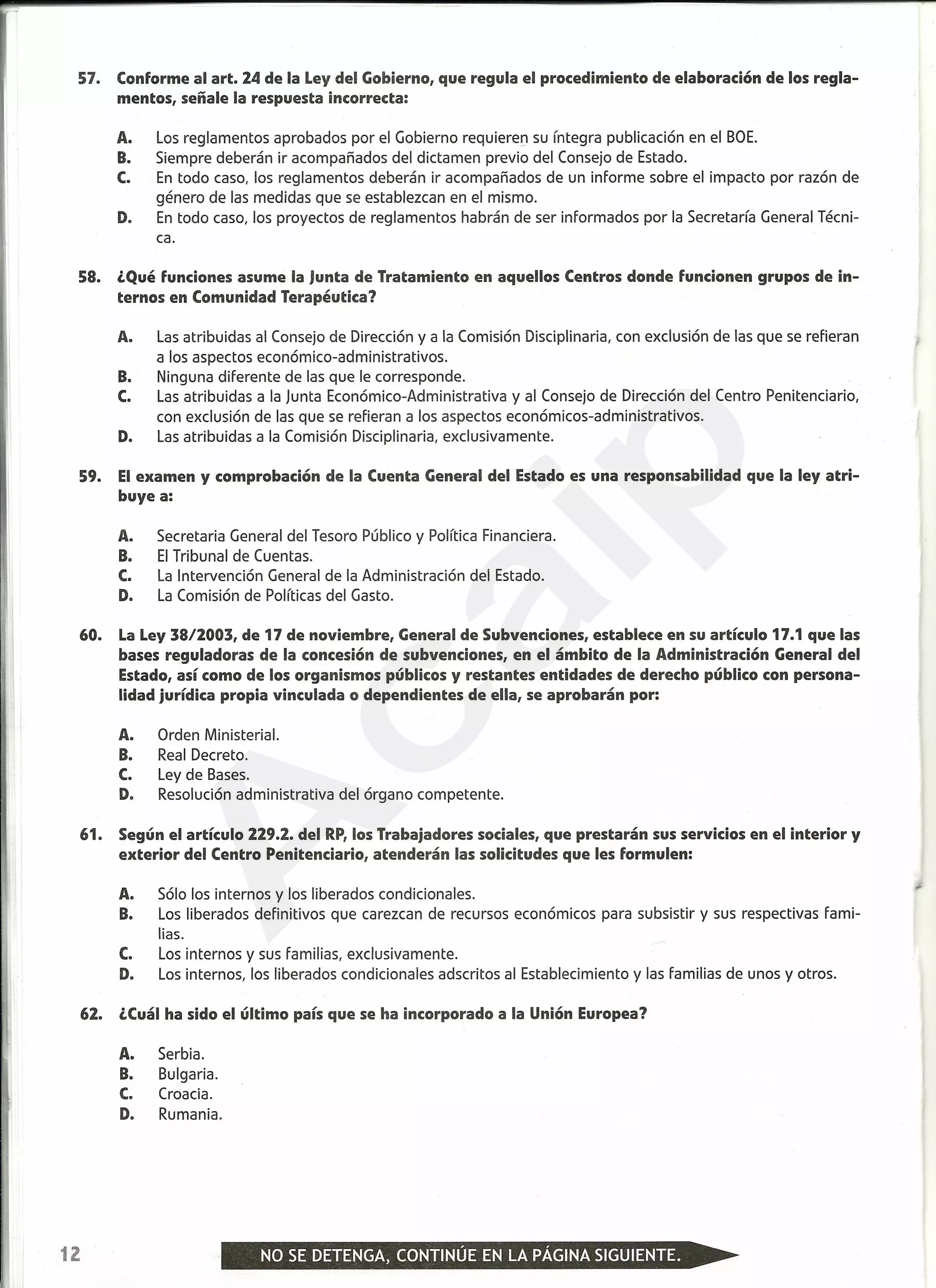 57. Conforme al arto 24 de la Ley del Gobierno, que regula el procedimiento de elaboración de los regla-
mentos, señale la respuesta incorrecta:
A. Los reglamentos aprobados por el Gobierno requieren su íntegra publicación en el BOE.
B. Siempre deberán ir acompañados del dictamen previo del Consejo de Estado.
C. En todo caso, los reglamentos deberán ir acompañados de un informe sobre el impacto por razón de
género de las medidas que se establezcan en el mismo.
D. En todo caso, los proyectos de reglamentos habrán de ser informados por la Secretaría General Técni-
ca.
58. ¿Qué funciones asume la Junta de Tratamiento en aquellos Centros donde funcionen grupos de in-
ternos en Comunidad Terapéutica?
A. Las atribuidas al Consejo de Dirección y a la Comisión Disciplinaria, con exclusión de las que se refieran
a los aspectos económico-administrativos.
B. Ninguna diferente de las que le corresponde.
C. Las atribuidas a la Junta Económico-Administrativa y al Consejo de Dirección del Centro Penitenciario,
con exclusión de las que se refieran a los aspectos económicos-administrativos.
D. Las atribuidas a la Comisión Disciplinaria, exclusivamente.
59. El examen y comprobación de la Cuenta General del Estado es una responsabilidad que la ley atri-
buye a:
A. Secretaria General del Tesoro Público y Política Financiera.
B. El Tribunal de Cuentas.
C. La Intervención General de la Administración del Estado.
D. La Comisión de Políticas del Gasto.
60. La Ley 38/2003, de 17 de noviembre, General de Subvenciones, establece en su artículo 17.1 que las
bases reguladoras de la concesión de subvenciones, en el ámbito de la Administración General del
Estado, así como de los organismos públicos y restantes entidades de derecho público con persona-
lidad jurídica propia vinculada o dependientes de ella, se aprobarán por:
A. Orden Ministerial.
B. Real Decreto.
C. Ley de Bases.
D. Resolución administrativa del órgano competente.
61. Según el artículo 229.2. del RP, los Trabajadores sociales, que prestarán sus servicios en el interior y
exterior del Centro Penitenciario, atenderán las solicitudes que les formulen:
A. Sólo los internos y los liberados condicionales.
B. Los liberados definitivos que carezcan de recursos económicos para subsistir y sus respectivas fami-
lias.
C. Los internos y sus familias, exclusivamente.
D. Los internos, los liberados condicionales adscritos al Establecimiento y las familias de unos y otros.
62. ¿Cuál ha sido el último país que se ha incorporado a la Unión Europea?
A. Serbia.
B. Bulgaria.
C. Croacia.
D. Rumania.
12
A
caip
 