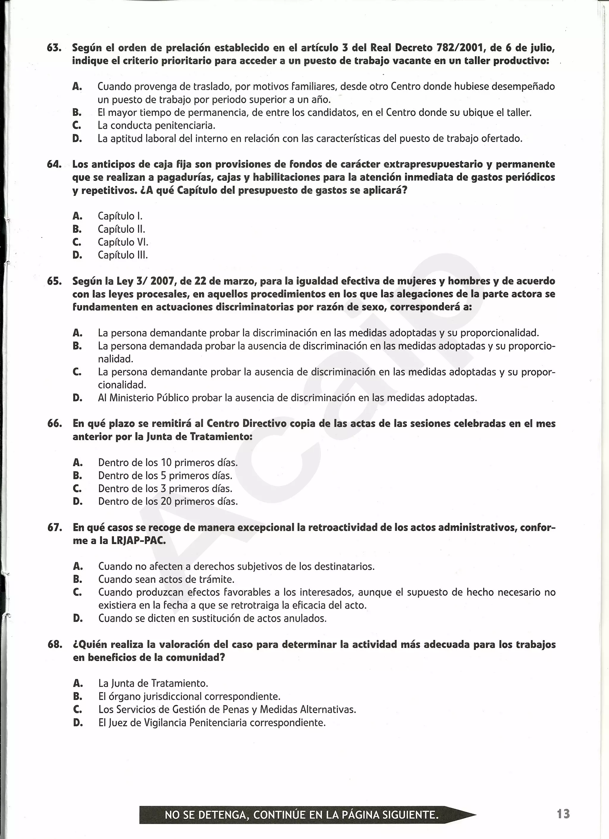 ~------------------------------------------------------------~-------------------------~--~
63. Según el orden de prelación establecido en el artículo 3 del Real Decreto 78212001, de 6 de julio,
indique el criterio prioritario para acceder a un puesto de trabajo vacante en un taller productivo:
A. Cuando provenga de traslado, por motivos familiares, desde otro Centro donde hubiese desempeñado
un puesto de trabajo por periodo superior a un año.
B. El mayor tiempo de permanencia, de entre los candidatos, en el Centro donde su ubique el taller.
C. La conducta penitenciaria.
D. La aptitud laboral del interno en relación con las características del puesto de trabajo ofertado.
64. Los anticipos de caja fija son provisiones de fondos de carácter extra presupuestario y permanente
que se realizan a pagadurías, cajas y habilitaciones para la atención inmediata de gastos periódicos
y repetitivos. ¿A qué Capítulo del presupuesto de gastos se aplicará?
Iy A. Capítulo 1.
B. Capítulo 11.
C. Capítulo VI.
D. Capítulo 111.1,
f
65. Según la Ley 3/ 2007, de 22 de marzo, para la igualdad efectiva de mujeres y hombres y de acuerdo
con las leyes procesales, en aquellos procedimientos en los que las alegaciones de la parte actora se
fundamenten en actuaciones discriminatorias por razón de sexo, corresponderá a:
A. La persona demandante probar la discriminación en las medidas adoptadas y su proporcionalidad.
B. La persona demandada probar la ausencia de discriminación en las medidas adoptadas y su proporcio-
nalidad.
C. La persona demandante probar la ausencia de discriminación en las medidas adoptadas y su propor-
cionalidad.
D. Al Ministerio Público probar la ausencia de discriminación en las medidas adoptadas.
66. Enqué plazo se remitirá al Centro Directivo copia de las actas de las sesiones celebradas en el mes
anterior por la Junta de Tratamiento:
A. Dentro de los 10 primeros días.
B. Dentro de los 5 primeros días.
C. Dentro de los 3 primeros días.
D. Dentro de los 20 primeros días.
67. Enqué casos se recoge de manera excepcional la retroactividad de los actos administrativos, confor-
me a la LRJAP-PAC.
A. Cuando no afecten a derechos subjetivos de los destinatarios.
B. Cuando sean actos de trámite.
C. Cuando produzcan efectos favorables a los interesados, aunque el supuesto de hecho necesario no
existiera en la fecha a que se retrotraiga la eficacia del acto.
D. Cuando se dicten en sustitución de actos anulados.
68. ¿Quién realiza la valoración del caso para determinar la actividad más adecuada para los trabajos
en beneficios de la comunidad?
A. La Junta de Tratamiento.
B. El órgano jurisdiccional correspondiente.
C. Los Servicios de Gestión de Penas y Medidas Alternativas.
D. El Juez de Vigilancia Penitenciaria correspondiente.
13
A
caip
 