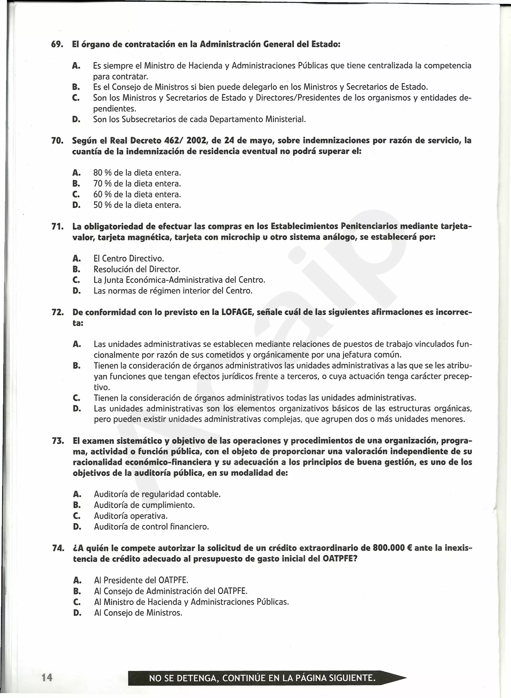 69. Elórgano de contratación en la Administración General del Estado:
A. Es siempre el Ministro de Hacienda y Administraciones Públicas que tiene centralizada la competencia
para contratar.
B. Es el Consejo de Ministros si bien puede deleqarlo en los Ministros y Secretarios de Estado.
C. Son los Ministros y Secretarios de Estado y Directores/Presidentes de los organismos y entidades de-
pendientes.
D. Son los Subsecretarios de cada Departamento Ministerial.
70. Según el Real Decreto 462/ 2002, de 24 de mayo, sobre indemnizaciones por razón de servicio, la
cuantía de la indemnización de residencia eventual no podrá superar el:
A. 80 % de la dieta entera.
B. 70 % de la dieta entera.
C. 60 % de la dieta entera.
D. 50 % de la dieta entera.
71. Laobligatoriedad de efectuar las compras en los Establecimientos Penitenciarios mediante tarjeta-
valor, tarjeta magnética, tarjeta con microchip u otro sistema análogo, se establecerá por:
A. El Centro Directivo.
B. Resolución del Director.
C. La Junta Económica-Administrativa del Centro.
D. Las normas de régimen interior del Centro.
72. De conformidad con lo previsto en la LOFAGE,señale cuál de las siguientes afirmaciones es incorrec-
ta:
A. Las unidades administrativas se establecen mediante relaciones de puestos de trabajo vinculados fun-
cionalmente por razón de sus cometidos y orgánica mente por una jefatura común.
B. Tienen la consideración de órganos administrativos las unidades administrativas a las que se les atribu-
yan funciones que tengan efectos jurídicos frente a terceros, o cuya actuación tenga carácter precep-
tivo.
C. Tienen la consideración de órganos administrativos todas las unidades administrativas.
D. Las unidades administrativas son los elementos organizativos básicos de las estructuras orgánicas,
pero pueden existir unidades administrativas complejas, que agrupen dos o más unidades menores.
73. Elexamen sistemático y objetivo de las operaciones y procedimientos de una organización, progra-
ma, actividad o función pública, con el objeto de proporcionar una valoración independiente de su
racionalidad económico-financiera y su adecuación a los principios de buena gestión, es uno de los
objetivos de la auditoría pública, en su modalidad de:
A. Auditoría de regularidad contable.
B. Auditoría de cumplimiento.
C. Auditoría operativa.
D. Auditoría de control financiero.
74. lA quién le compete autorizar la solicitud de un crédito extraordinario de 800.000 € ante la inexis-
tencia de crédito adecuado al presupuesto de gasto inicial del OATPFE?
A. Al Presidente del OATPFE.
B. Al Consejo de Administración del OATPFE.
C. Al Ministro de Hacienda y Administraciones Públicas.
D. Al Consejo de Ministros.
14
A
caip
 