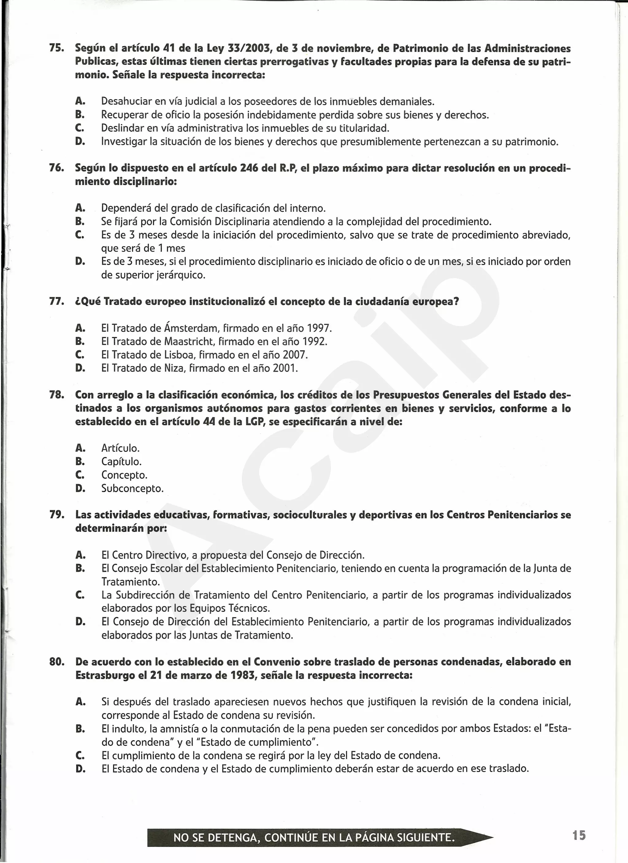 75. Según el artículo 41 de la Ley 33/2003, de 3 de noviembre, de Patrimonio de las Administraciones
Publicas, estas últimas tienen ciertas prerrogativas y facultades propias para la defensa de su patri-
monio. Señale la respuesta incorrecta:
A. Desahuciar en vía judicial a los poseedores de los inmuebles demaniales.
B. Recuperar de oficio la posesión indebidamente perdida sobre sus bienes y derechos.
C. Deslindar en vía administrativa los inmuebles de su titularidad.
D. Investigar la situación de los bienes y derechos que presumiblemente pertenezcan a su patrimonio.
76. Según lo dispuesto en el artículo 246 del R.P,el plazo máximo para dictar resolución en un procedi-
miento disciplinario:
A. Dependerá del grado de clasificación del interno.
B. Se fijará por la Comisión Disciplinaria atendiendo a la complejidad del procedimiento.
C. Es de 3 meses desde la iniciación del procedimiento, salvo que se trate de procedimiento abreviado,
que será de 1 mes
D. Esde 3 meses, si el procedimiento disciplinario es iniciado de oficio o de un mes, si es iniciado por orden
de superior jerárquico.
'1
77. ¿Qué Tratado europeo institucionalizó el concepto de la ciudadanía europea?
A. El Tratado de Ámsterdam, firmado en el año 1997.
B. El Tratado de Maastricht, firmado en el año 1992.
C. El Tratado de Lisboa, firmado en el año 2007.
D. El Tratado de Niza, firmado en el año 2001.
78. Con arreglo a la clasificación económica, los créditos de los Presupuestos Generales del Estado des-
tinados a los organismos autónomos para gastos corrientes en bienes y servicios, conforme a lo
establecido en el artículo 44 de la LGP,se especificarán a nivel de:
A. Artículo.
B. Capítulo.
C. Concepto.
D. Subconcepto.
79. Lasactividades educativas, formativas, socioculturales y deportivas en los Centros Penitenciarios se
determinarán por:
A. El Centro Directivo, a propuesta del Consejo de Dirección.
B. El Consejo Escolar del Establecimiento Penitenciario, teniendo en cuenta la programación de la Junta de
Tratamiento.
C. La Subdirección de Tratamiento del Centro Penitenciario, a partir de los programas individualizados
elaborados por los Equipos Técnicos.
D. El Consejo de Dirección del Establecimiento Penitenciario, a partir de los programas individualizados
elaborados por las Juntas de Tratamiento.
80. De acuerdo con lo establecido en el Convenio sobre traslado de personas condenadas, elaborado en
Estrasburgo el 21 de marzo de 1983, señale la respuesta incorrecta:
A. Si después del traslado apareciesen nuevos hechos que justifiquen la revisión de la condena inicial,
corresponde al Estado de condena su revisión.
B. El indulto, la amnistía o la conmutación de la pena pueden ser concedidos por ambos Estados: el "Esta-
do de condena" y el "Estado de cumplimiento".
C. El cumplimiento de la condena se regirá por la ley del Estado de condena.
D. El Estado de condena y el Estado de cumplimiento deberán estar de acuerdo en ese traslado.
,
11
I1
I
15
A
caip
 