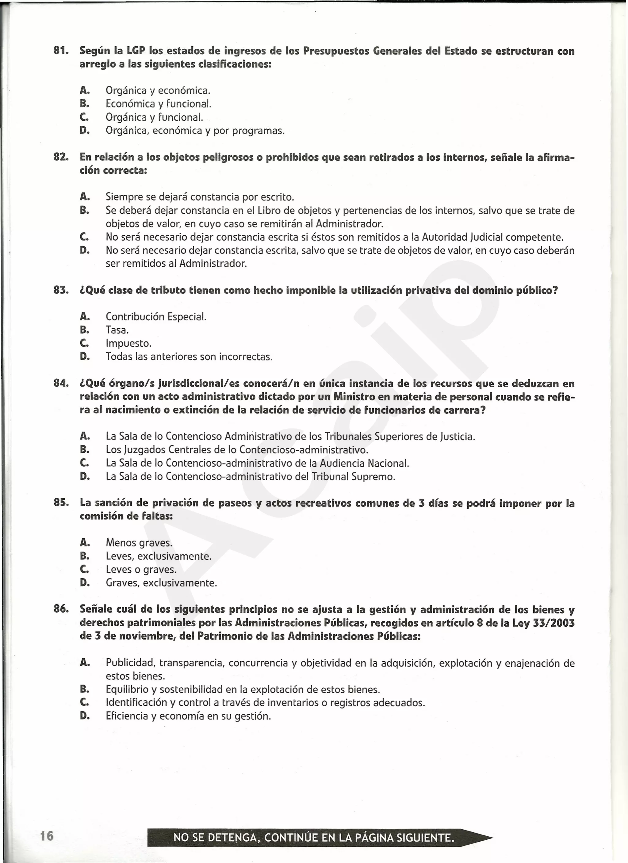 81. Según la LGPlos estados de ingresos de los Presupuestos Generales del Estado se estructuran con
arreglo a las siguientes clasificaciones:
A. Orgánica y económica.
B. Económica y funcional.
C. Orgánica y funcional.
D. Orgánica, económica y por programas.
82. Enrelación a los objetos peligrosos o prohibidos que sean retirados a los internos, señale la afirma-
ción correcta:
A. Siempre se dejará constancia por escrito.
B. Se deberá dejar constancia en el Libro de objetos y pertenencias de los internos, salvo que se trate de
objetos de valor, en cuyo caso se remitirán al Administrador.
C. No será necesario dejar constancia escrita si éstos son remitidos a la Autoridad Judicial competente.
D. No será necesario dejar constancia escrita, salvo que se trate de objetos de valor, en cuyo caso deberán
ser remitidos al Administrador.
83. ¿Qué clase de tributo tienen como hecho imponible la utilización privativa del dominio público?
A. Contribución Especial.
B. Tasa.
C. Impuesto.
D. Todas las anteriores son incorrectas.
84. ¿Qué órgano/s jurisdiccional/es conocerá/n en única instancia de los recursos que se deduzcan en
relación con un acto administrativo dictado por un Ministro en materia de personal cuando se refie-
ra al nacimiento o extinción de la relación de servicio de funcionarios de carrera?
A. La Sala de lo Contencioso Administrativo de los Tribunales Superiores de Justicia.
B. Los Juzgados Centrales de lo Contencioso-administrativo.
C. La Sala de lo Contencioso-administrativo de la Audiencia Nacional.
D. La Sala de lo Contencioso-administrativo del Tribunal Supremo.
85. La sanción de privación de paseos y actos recreativos comunes de 3 días se podrá imponer por la
comisión de faltas:
A. Menos graves.
B. Leves, exclusivamente.
C. Leves o graves.
D. Graves, exclusivamente.
86. Señale cuál de los siguientes principios no se ajusta a la gestión y administración de los bienes y
derechos patrimoniales por las Administraciones Públicas, recogidos en artículo 8 de la Ley 3312003
de 3 de noviembre, del Patrimonio de las Administraciones Públicas:
A. Publicidad, transparencia, concurrencia y objetividad en la adquisición, explotación y enajenación de
estos bienes.
B. Equilibrio y sostenibilidad en la explotación de estos bienes.
C. Identificación y control a través de inventarias o registros adecuados.
D. Eficiencia y economía en su gestión.
16
A
caip
 