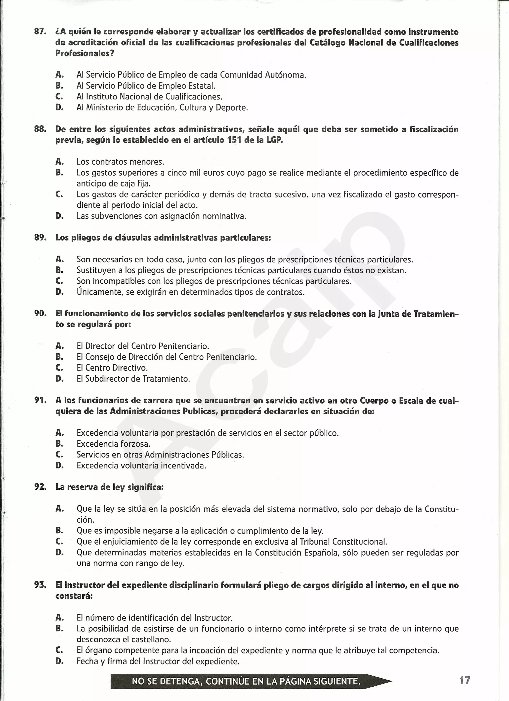 87. ¿A quién le corresponde elaborar y actualizar los certificados de profesionalidad como instrumento
de acreditación oficial de las cualificaciones profesionales del Catálogo Na_cionalde Cualificaciones
Profesionales?
A. Al Servicio Público de Empleo de cada Comunidad Autónoma.
B. Al Servicio Público de Empleo Estatal.
C. Al Instituto Nacional de Cualificaciones.
D. Al Ministerio de Educación, Cultura y Deporte.
88. De entre los siguientes actos administrativos, señale aquél que deba ser sometido a fiscalización
previa, según lo establecido en el artículo 151 de la LGP.
A. Los contratos menores.
B. Los gastos superiores a cinco mil euros cuyo pago se realice mediante el procedimiento específico de
anticipo de caja fija.
C. Los gastos de carácter periódico y demás de tracto sucesivo, una vez fiscalizado el gasto correspon-
diente al periodo inicial del acto.
D. Las subvenciones con asignación nominativa.
89. Lospliegos de cláusulas administrativas particulares:
A. Son necesarios en todo caso, junto con los pliegos de prescripciones técnicas particulares.
B. Sustituyen a los pliegos de prescripciones técnicas particulares cuando éstos no existan.
C. Son incompatibles con los pliegos de prescripciones técnicas particulares.
D. Únicamente, se exigirán en determinados tipos de contratos.
90. Elfuncionamiento de los servicios sociales penitenciarios y sus relaciones con la Junta de Tratamien-
to se regulará por:
A. El Director del Centro Penitenciario.
B. El Consejo de Dirección del Centro Penitenciario.
C. El Centro Directivo.
D. El Subdirector de Tratamiento.
91. A los funcionarios de carrera que se encuentren en servicio activo en otro Cuerpo o Escalade cual-
quiera de las Administraciones Publicas, procederá declararles en situación de:
A. Excedencia voluntaria por prestación de servicios en el sector público.
B. Excedencia forzosa.
C. Servicios en otras Administraciones Públicas.
D. Excedencia voluntaria incentivada.
92. Lareserva de ley significa:
A. Que la ley se sitúa en la posición más elevada del sistema normativo, solo por debajo de la Constitu-
ción.
B. Que es imposible negarse a la aplicación o cumplimiento de la ley.
C. Que el enjuiciamiento de la ley corresponde en exclusiva al Tribunal Constitucional.
D. Que determinadas materias establecidas en la Constitución Española, sólo pueden ser reguladas por
una norma con rango de ley.
93. Elinstructor del expediente disciplinario formulará pliego de cargos dirigido al interno, en el que no
constará:
A. El número de identificación del Instructor.
B. La posibilidad de asistirse de un funcionario o interno como intérprete si se trata de un interno que
desconozca el castellano.
C. El órgano competente para la incoación del expediente y norma que le atribuye tal competencia.
D. Fecha y firma del Instructor del expediente.
r
I
Ii
I
17
A
caip
 