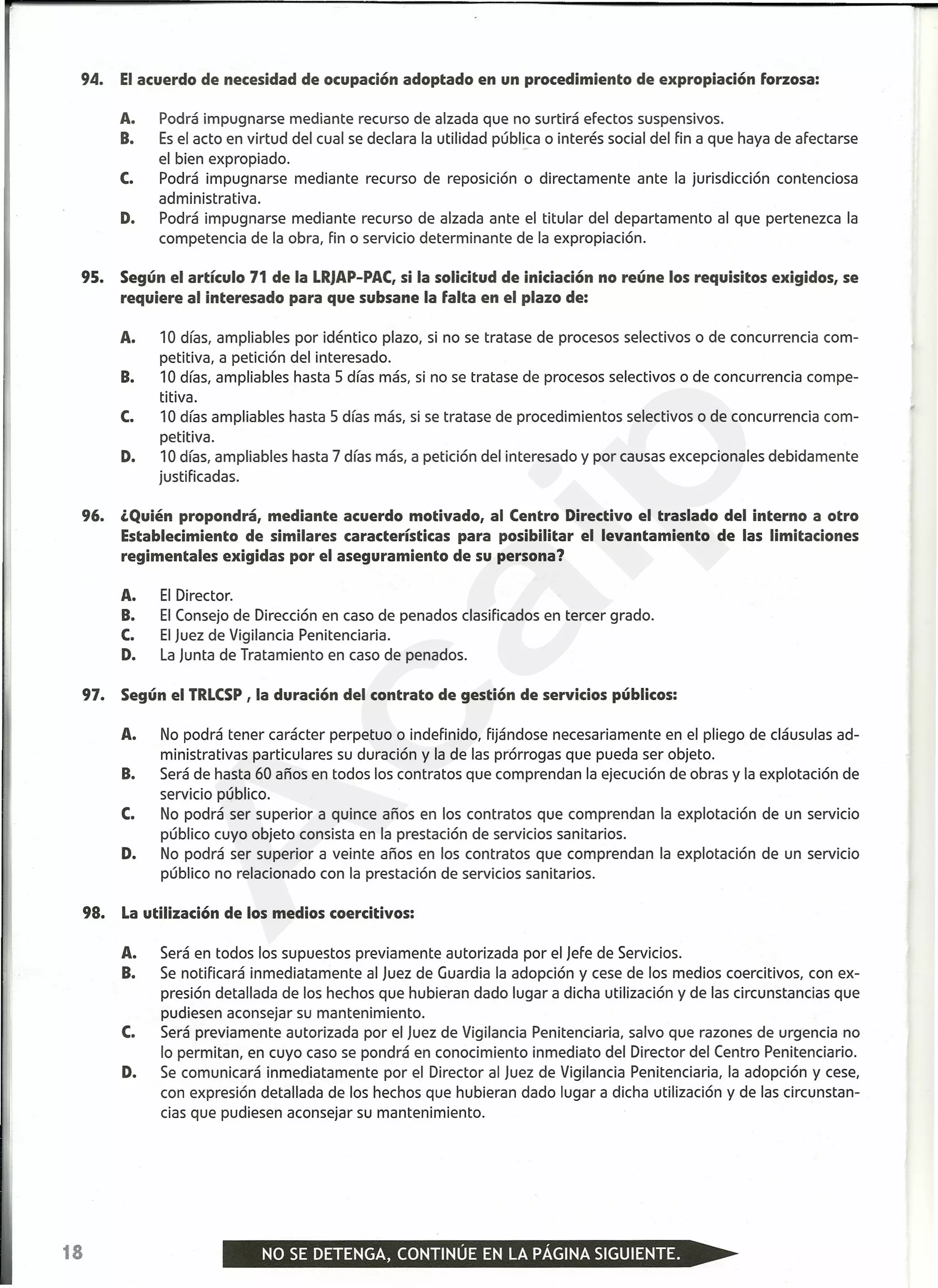 94. Elacuerdo de necesidad de ocupación adoptado en un procedimiento de expropiación forzosa:
A. Podrá impugnarse mediante recurso de alzada que no surtirá efectos suspensivos.
B. Esel acto en virtud del cual se declara la utilidad pública o interés social del fin a que haya de afectarse
el bien expropiado.
C. Podrá impugnarse mediante recurso de reposición o directamente ante la jurisdicción contenciosa
administrativa.
D. Podrá impugnarse mediante recurso de alzada ante el titular del departamento al que pertenezca la
competencia de la obra, fin o servicio determinante de la expropiación.
95. Según el artículo 71 de la LRJAP-PAC,si la solicitud de iniciación no reúne los requisitos exigidos, se
requiere al interesado para que subsane la falta en el plazo de:
A. 10 días, ampliables por idéntico plazo, si no se tratase de procesos selectivos o de concurrencia com-
petitiva, a petición del interesado.
B. 10 días, ampliables hasta 5 días más, si no se tratase de procesos selectivos o de concurrencia compe-
titiva.
C. 10 días ampliables hasta 5 días más, si se tratase de procedimientos selectivos o de concurrencia com-
petitiva.
D. 10 días, ampliables hasta 7 días más, a petición del interesado y por causas excepcionales debidamente
justificadas.
96. ¿Quién propondrá, mediante acuerdo motivado, al Centro Directivo el traslado del interno a otro
Establecimiento de similares características para posibilitar el levantamiento de las limitaciones
regimentales exigidas por el aseguramiento de su persona?
A. El Director.
B. El Consejo de Dirección en caso de penados clasificados en tercer grado.
C. El Juez de Vigilancia Penitenciaria.
D. La Junta de Tratamiento en caso de penados.
97. Según el TRLCSP, la duración del contrato de gestión de servicios públicos:
A. No podrá tener carácter perpetuo o indefinido, fijándose necesariamente en el pliego de cláusulas ad-
ministrativas particulares su duración y la de las prórrogas que pueda ser objeto.
B. Será de hasta 60 años en todos los contratos que comprendan la ejecución de obras y la explotación de
servicio público.
C. No podrá ser superior a quince años en los contratos que comprendan la explotación de un servicio
público cuyo objeto consista en la prestación de servicios sanitarios.
D. No podrá ser superior a veinte años en los contratos que comprendan la explotación de un servicio
público no relacionado con la prestación de servicios sanitarios.
98. Lautilización de los medios coercitivos:
A. Será en todos los supuestos previamente autorizada por el Jefe de Servicios.
B. Se notificará inmediatamente al Juez de Guardia la adopción y cese de los medios coercitivos, con ex-
presión detallada de los hechos que hubieran dado lugar a dicha utilización y de las circunstancias que
pudiesen aconsejar su mantenimiento.
C. Será previamente autorizada por el Juez de Vigilancia Penitenciaria, salvo que razones de urgencia no
lo permitan, en cuyo caso se pondrá en conocimiento inmediato del Director del Centro Penitenciario.
D. Se comunicará inmediatamente por el Director al Juez de Vigilancia Penitenciaria, la adopción y cese,
con expresión detallada de los hechos que hubieran dado lugar a dicha utilización y de las circunstan-
cias que pudiesen aconsejar su mantenimiento.
18
A
caip
 