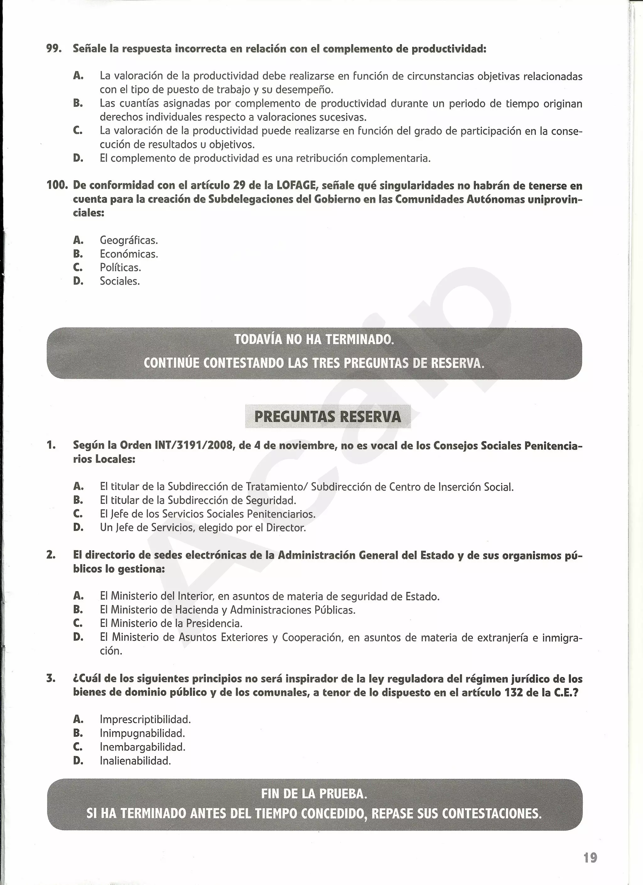 99. Señale la respuesta incorrecta en relación con el complemento de productividad:
A. La valoración de la productividad debe realizarse en función de circunstancias objetivas relacionadas
con el tipo de puesto de trabajo y su desempeño.
B. Las cuantías asignadas por complemento de productividad durante un periodo de tiempo originan
derechos individuales respecto a valoraciones sucesivas.
C. La valoración de la productividad puede realizarse en función del grado de participación en la conse-
cución de resultados u objetivos.
D. El complemento de productividad es una retribución complementaria.
100. De conformidad con el artículo 29 de la LOFAGE,señale qué singularidades no habrán de tenerse en
cuenta para la creación de Subdelegaciones del Gobierno en las Comunidades Autónomas uniprovin-
ciales:
A. Geográficas.
B. Económicas.
C. Políticas.
D. Sociales.
PREGUNTAS RESERVA
1. Según la Orden INT/319112008, de 4 de noviembre, no es vocal de los Consejos Sociales Penitencia-
rios Locales:
A. El titular de la Subdirección de Tratamiento/ Subdirección de Centro de Inserción Social.
B. El titular de la Subdirección de Seguridad.
C. El Jefe de los Servicios Sociales Penitenciarios.
D. Un Jefe de Servicios, elegido por el Director.
2. Eldirectorio de sedes electrónicas de la Administración General del Estado y de sus organismos pú-
blicos lo gestiona:
A. El Ministerio del Interior, en asuntos de materia de seguridad de Estado.
B. El Ministerio de Hacienda y Administraciones Públicas.
C. El Ministerio de la Presidencia.
D. El Ministerio de Asuntos Exteriores y Cooperación, en asuntos de materia de extranjería e inmigra-
ción.
3. ,Cuál de los siguientes principios no será inspirador de la ley reguladora del régimen jurídico de los
bienes de dominio público y de los comunales, a tenor de lo dispuesto en el artículo 132 de la C.E.?
A. Imprescriptibilidad.
B. Inimpugnabilidad.
C. Inembargabilidad.
D. Inalienabilidad.
19
A
caip
 