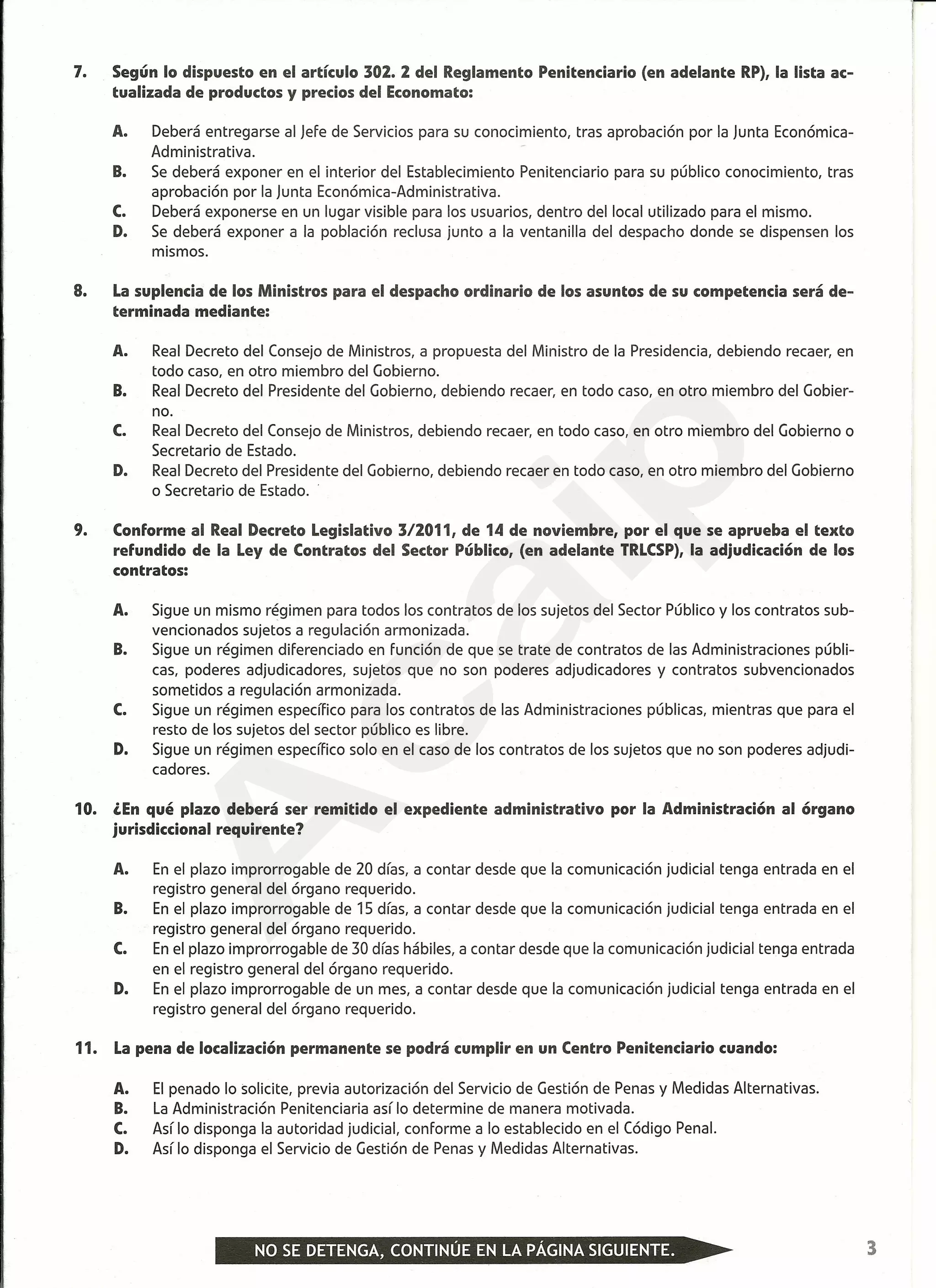 -----------------------------------------------------------------------------------------
7. Según lo dispuesto en el artículo 302. 2 del Reglamento Penitenciario (en adelante RP), la lista ac-
tualizada de productos y precios del Economato:
A. Deberá entregarse al Jefe de Servicios para su conocimiento, tras aprobación por la Junta Económica-
Administrativa.
B. Se deberá exponer en el interior del Establecimiento Penitenciario para su público conocimiento, tras
aprobación por la Junta Económica-Administrativa.
C. Deberá exponerse en un lugar visible para los usuarios, dentro del local utilizado para el mismo.
D. Se deberá exponer a la población reclusa junto a la ventanilla del despacho donde se dispensen los
mismos.
8. La suplencia de los Ministros para el despacho ordinario de los asuntos de su competencia será de-
terminada mediante:
A. Real Decreto del Consejo de Ministros, a propuesta del Ministro de la Presidencia, debiendo recaer, en
todo caso, en otro miembro del Gobierno.
B. Real Decreto del Presidente del Gobierno, debiendo recaer, en todo caso, en otro miembro del Gobier-
no.
C. Real Decreto del Consejo de Ministros, debiendo recaer, en todo caso, en otro miembro del Gobierno o
Secretario de Estado.
D. Real Decreto del Presidente del Gobierno, debiendo recaer en todo caso, en otro miembro del Gobierno
o Secretario de Estado.
9. Conforme al Real Decreto Legislativo 3/2011, de 14 de noviembre, por el que se aprueba el texto
refundido de la Ley de Contratos del Sector Público, (en adelante TRLCSP),la adjudicación de los
contratos:
A. Sigue un mismo régimen para todos los contratos de los sujetos del Sector Público y los contratos sub-
vencionados sujetos a regulación armonizada.
B. Sigue un régimen diferenciado en función de que se trate de contratos de las Administraciones públi-
cas, poderes adjudicadores, sujetos que no son poderes adjudicadores y contratos subvencionados
sometidos a regulación armonizada.
C. Sigue un régimen específico para los contratos de las Administraciones públicas, mientras que para el
resto de los sujetos del sector público es libre.
D. Sigue un régimen específico solo en el caso de los contratos de los sujetos que no son poderes adjudi-
cadores.
10. ¿En qué plazo deberá ser remitido el expediente administrativo por la Administración al órgano
jurisdiccional requirente?
A. En el plazo improrrogable de 20 días, a contar desde que la comunicación judicial tenga entrada en el
registro general del órgano requerido.
B. En el plazo improrrogable de 15 días, a contar desde que la comunicación judicial tenga entrada en el
registro general del órgano requerido.
C. En el plazo improrrogable de 30 días hábiles, a contar desde que la comunicación judicial tenga entrada
en el registro general del órgano requerido.
D. En el plazo improrrogable de un mes, a contar desde que la comunicación judicial tenga entrada en el
registro general del órgano requerido.
11. La pena de localización permanente se podrá cumplir en un Centro Penitenciario cuando:
A. El penado lo solicite, previa autorización del Servicio de Gestión de Penas y Medidas Alternativas.
B. La Administración Penitenciaria así lo determine de manera motivada.
C. Así lo disponga la autoridad judicial, conforme a lo establecido en el Código Penal.
D. Así lo disponga el Servicio de Gestión de Penas y Medidas Alternativas.
3
A
caip
 