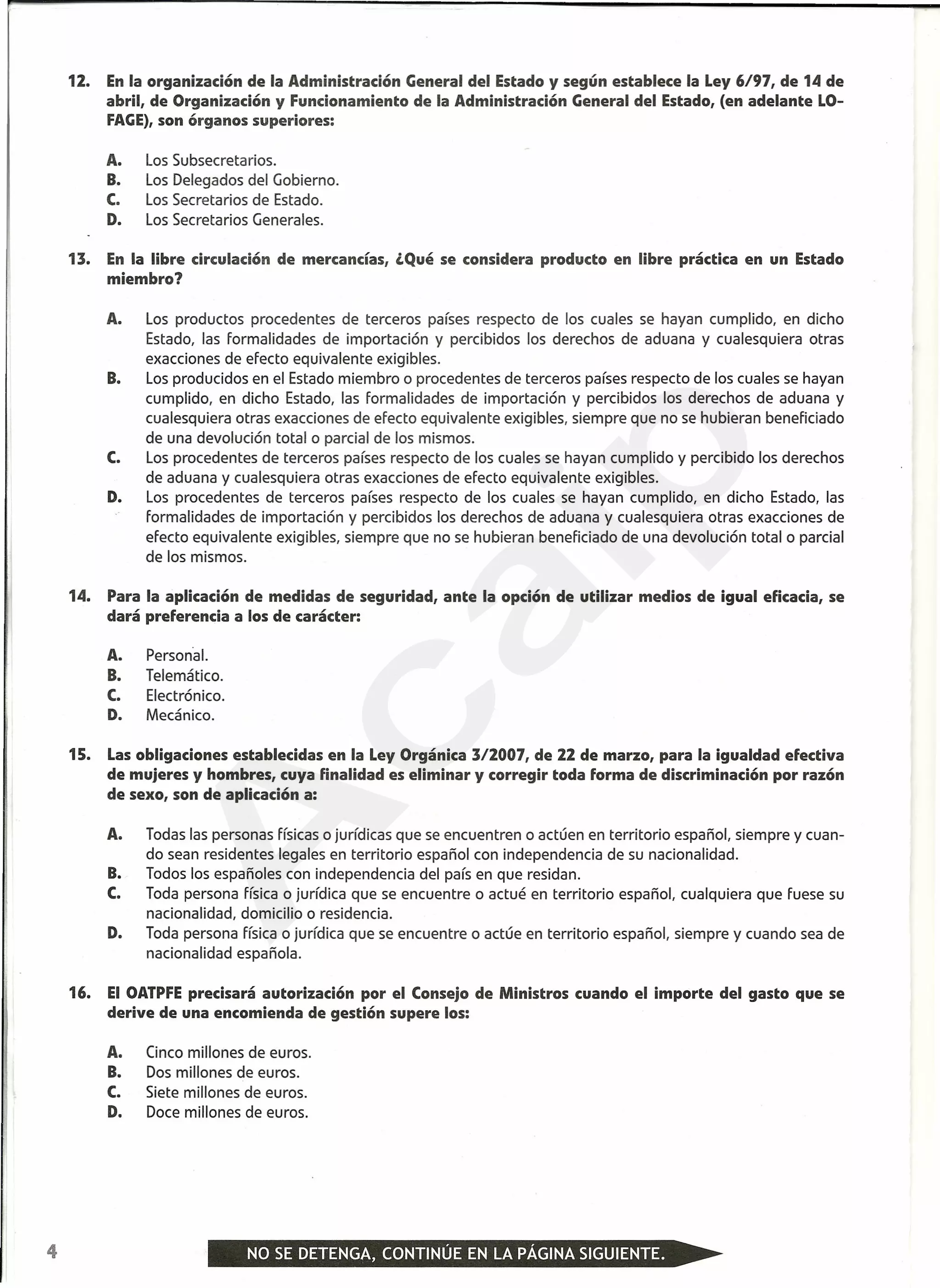 12. En la organización de la Administración General del Estado y según establece la Ley 6/97, de 14 de
abril, de Organización y Funcionamiento de la Administración General del Estado, (en adelante LO-
FAGE),son órganos superiores:
A. Los Subsecretarios.
B. Los Delegados del Gobierno.
C. Los Secretarios de Estado.
D. Los Secretarios Generales.
13. En la libre circulación de mercancías, ¿Qué se considera producto en libre práctica en un Estado
miembro?
A. Los productos procedentes de terceros países respecto de los cuales se hayan cumplido, en dicho
Estado, las Formalidades de importación y percibidos los derechos de aduana y cualesquiera otras
exacciones de efecto equivalente exigibles.
B. Los producidos en el Estado miembro o procedentes de terceros países respecto de los cuales se hayan
cumplido, en dicho Estado, las Formalidades de importación y percibidos los derechos de aduana y
cualesquiera otras exacciones de efecto equivalente exigibles, siempre que no se hubieran beneficiado
de una devolución total o parcial de los mismos.
C. Los procedentes de terceros países respecto de los cuales se hayan cumplido y percibido los derechos
de aduana y cualesquiera otras exacciones de efecto equivalente exigibles.
D. Los procedentes de terceros países respecto de los cuales se hayan cumplido, en dicho Estado, las
Formalidades de importación y percibidos los derechos de aduana y cualesquiera otras exacciones de
efecto equivalente exigibles, siempre que no se hubieran beneficiado de una devolución total o parcial
de los mismos.
14. Para la aplicación de medidas de seguridad, ante la opción de utilizar medios de igual eficacia, se
dará preferencia a los de carácter:
A. Personal.
B. Telemático.
C. Electrónico.
D. Mecánico.
15. Las obligaciones establecidas en la Ley Orgánica 312007, de 22 de marzo, para la igualdad efectiva
de mujeres y hombres, cuya finalidad es eliminar y corregir toda forma de discriminación por razón
de sexo, son de aplicación a:
A. Todas las personas Físicaso jurídicas que se encuentren o actúen en territorio español, siempre y cuan-
do sean residentes legales en territorio español con independencia de su nacionalidad.
B. Todos los españoles con independencia del país en que residan.
C. Toda persona Física o jurídica que se encuentre o actué en territorio español, cualquiera que Fuese su
nacionalidad, domicilio o residencia.
D. Toda persona Física o jurídica que se encuentre o actúe en territorio español, siempre y cuando sea de
nacionalidad española.
16. El OATPFEprecisará autorización por el Consejo de Ministros cuando el importe del gasto que se
derive de una encomienda de gestión supere los:
A. Cinco millones de euros.
B. Dos millones de euros.
C. Siete millones de euros.
D. Doce millones de euros.
4
A
caip
 