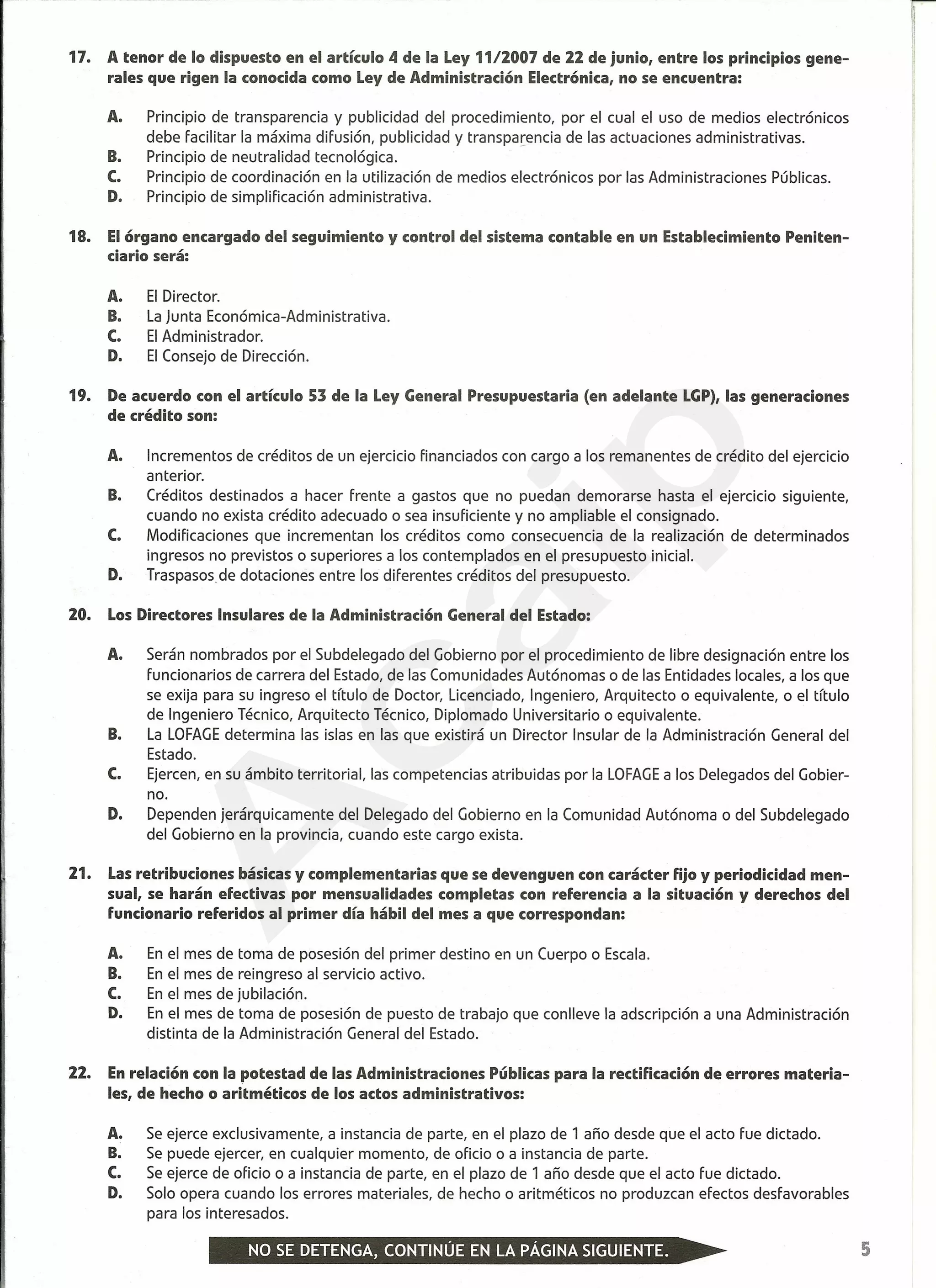 17. A tenor de lo dispuesto en el artículo 4 de la Ley 1112007 de 22 de junio, entre los principios gene-
rales que rigen la conocida como Ley de Administración Electrónica, no se encuentra:
A. Principio de transparencia y publicidad del procedimiento, por el cual el uso de medios electrónicos
debe facilitar la máxima difusión, publicidad y transparencia de las actuaciones administrativas.
B. Principio de neutralidad tecnológica.
C. Principio de coordinación en la utilización de medios electrónicos por las Administraciones Públicas.
D. Principio de simplificación administrativa.
18. El órgano encargado del seguimiento y control del sistema contable en un Establecimiento Peniten-
ciario será:
A. El Director.
B. La Junta Económica-Administrativa.
C. El Administrador.
D. El Consejo de Dirección.
19. De acuerdo con el artículo 53 de la Ley General Presupuestaria (en adelante LGP), las generaciones
de crédito son:
A. Incrementos de créditos de un ejercicio financiados con cargo a los remanentes de crédito del ejercicio
anterior.
B. Créditos destinados a hacer frente a gastos que no puedan demorarse hasta el ejercicio siguiente,
cuando no exista crédito adecuado o sea insuficiente y no ampliable el consignado.
C. Modificaciones que incrementan los créditos como consecuencia de la realización de determinados
ingresos no previstos o superiores a los contemplados en el presupuesto inicial.
D. Traspasos de dotaciones entre los diferentes créditos del presupuesto.
20. Los Directores Insulares de la Administración General del Estado:
A. Serán nombrados por el Subdelegado del Gobierno por el procedimiento de libre designación entre los
funcionarios de carrera del Estado, de las Comunidades Autónomas o de las Entidades locales, a los que
se exija para su ingreso el título de Doctor, Licenciado, Ingeniero, Arquitecto o equivalente, o el título
de Ingeniero Técnico, Arquitecto Técnico, Diplomado Universitario o equivalente.
B. La LOFAGEdetermina las islas en las que existirá un Director Insular de la Administración General del
Estado.
C. Ejercen, en su ámbito territorial, las competencias atribuidas por la LOFAGEa los Delegados del Gobier-
no.
D. Dependen jerárquica mente del Delegado del Gobierno en la Comunidad Autónoma o del Subdelegado
del Gobierno en la provincia, cuando este cargo exista.
21. Las retribuciones básicas y complementarias que se devenguen con carácter fijo y periodicidad men-
sual, se harán efectivas por mensualidades completas con referencia a la situación y derechos del
funcionario referidos al primer día hábil del mes a que correspondan:
A. En el mes de toma de posesión del primer destino en un Cuerpo o Escala.
B. En el mes de reingreso al servicio activo.
C. En el mes de jubilación.
D. En el mes de toma de posesión de puesto de trabajo que conlleve la adscripción a una Administración
distinta de la Administración General del Estado.
22. En relación con la potestad de las Administraciones Públicas para la rectificación de errores materia-
les, de hecho o aritméticos de los actos administrativos:
A. Se ejerce exclusivamente, a instancia de parte, en el plazo de 1 año desde que el acto fue dictado.
B. Se puede ejercer, en cualquier momento, de oficio o a instancia de parte.
C. Se ejerce de oficio o a instancia de parte, en el plazo de 1 año desde que el acto fue dictado.
D. Solo opera cuando los errores materiales, de hecho o aritméticos no produzcan efectos desfavorables
para los interesados.
5
A
caip
 