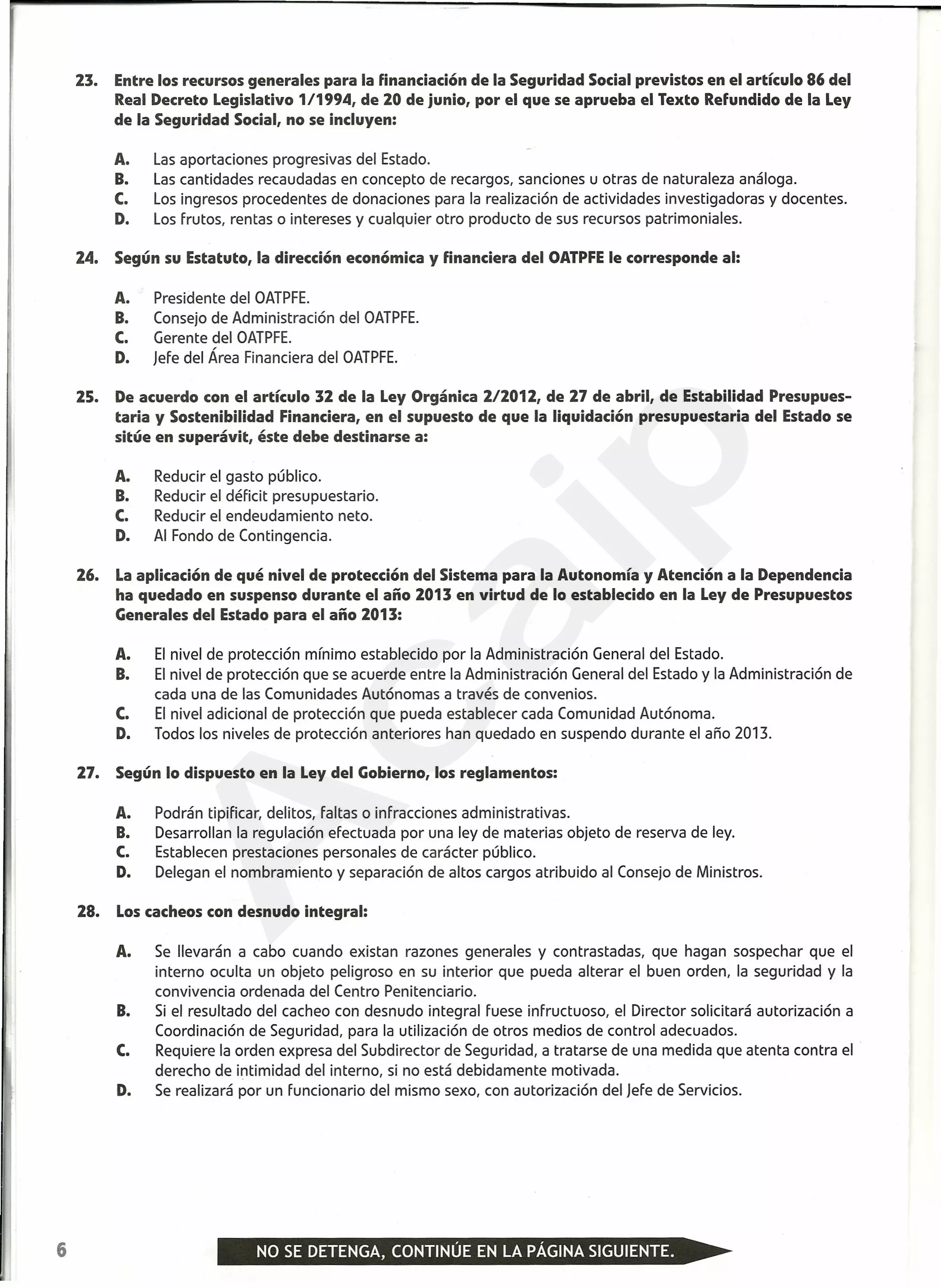 23. Entre los recursos generales para la financiación de la Seguridad Social previstos en el artículo 86 del
Real Decreto Legislativo 1/1994, de 20 de junio, por el que se aprueba el Texto Refundido de la Ley
de la Seguridad Social, no se incluyen:
A. Las aportaciones progresivas del Estado.
B. Las cantidades recaudadas en concepto de recargos, sanciones u otras de naturaleza análoga.
C. Los ingresos procedentes de donaciones para la realización de actividades investigadoras y docentes.
D. Los frutos, rentas o intereses y cualquier otro producto de sus recursos patrimoniales.
24. Según su Estatuto, la dirección económica y financiera del OATPFE le corresponde al:
A. Presidente del OATPFE.
B. Consejo de Administración del OATPFE.
C. Gerente del OATPFE.
D. Jefe del Área Financiera del OATPFE.
25. De acuerdo con el artículo 32 de la Ley Orgánica 212012, de 27 de abril, de Estabilidad Presupues-
taria y Sostenibilidad Financiera, en el supuesto de que la liquidación presupuestaria del Estado se
sitúe en superávit, éste debe destinarse a:
A. Reducir el gasto público.
B. Reducir el déficit presupuestario.
C. Reducir el endeudamiento neto.
D. Al Fondo de Contingencia.
26. La aplicación de qué nivel de protección del Sistema para la Autonomía y Atención a la Dependencia
ha quedado en suspenso durante el año 2013 en virtud de lo establecido en la Ley de Presupuestos
Generales del Estado para el año 2013:
A. El nivel de protección mínimo establecido por la Administración General del Estado.
B. El nivel de protección que se acuerde entre la Administración General del Estado y la Administración de
cada una de las Comunidades Autónomas a través de convenios.
C. El nivel adicional de protección que pueda establecer cada Comunidad Autónoma.
D. Todos los niveles de protección anteriores han quedado en suspendo durante el año 2013.
27. Según lo dispuesto en la Ley del Gobierno, los reglamentos:
A. Podrán tipificar, delitos, faltas o infracciones administrativas.
B. Desarrollan la regulación efectuada por una ley de materias objeto de reserva de ley.
C. Establecen prestaciones personales de carácter público.
D. Delegan el nombramiento y separación de altos cargos atribuido al Consejo de Ministros.
28. Los cacheos con desnudo integral:
A. Se llevarán a cabo cuando existan razones generales y contrastadas, que hagan sospechar que el
interno oculta un objeto peligroso en su interior que pueda alterar el buen orden, la seguridad y la
convivencia ordenada del Centro Penitenciario.
B. Si el resultado del cacheo con desnudo integral fuese infructuoso, el Director solicitará autorización a
Coordinación de Seguridad, para la utilización de otros medios de control adecuados.
C. Requiere la orden expresa del Subdirector de Seguridad, a tratarse de una medida que atenta contra el
derecho de intimidad del interno, si no está debidamente motivada.
D. Se realizará por un funcionario del mismo sexo, con autorización del Jefe de Servicios.
6
A
caip
 