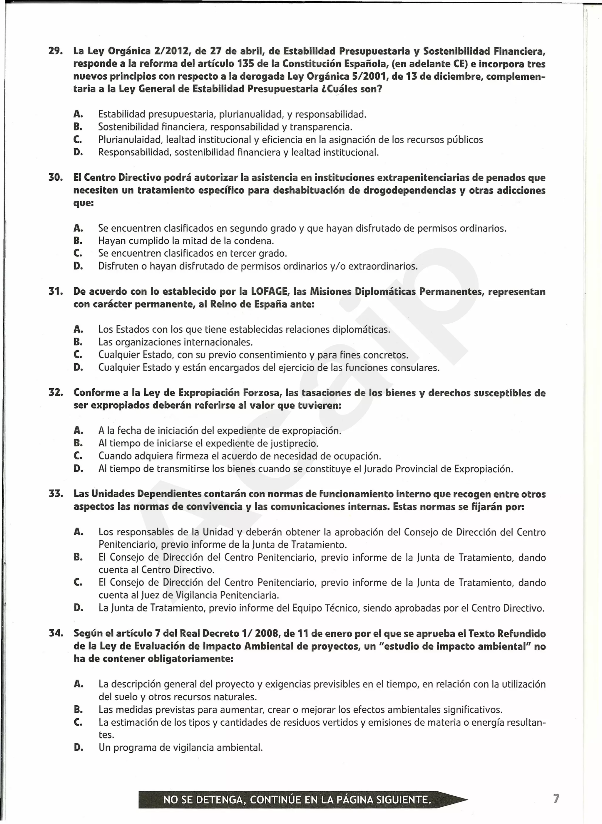 29. La Ley Orgánica 2/2012, de 27 de abril, de Estabilidad Presupuestaria y Sostenibilidad Financiera,
responde a la reforma del artículo 135 de la Constitución Española, (en adelante CE) e incorpora tres
nuevos principios con respecto a la derogada Ley Orgánica 5/2001, de 13 de diciembre, complemen-
taria a la Ley General de Estabilidad Presupuestaria ,Cuáles son?
A. Estabilidad presupuestaria, plurianualidad, y responsabilidad.
B. Sostenibilidad financiera, responsabilidad y transparencia.
C. Plurianulaidad, lealtad institucional y eficiencia en la asignación de los recursos públicos
D. Responsabilidad, sostenibilidad financiera y lealtad institucional.
30. El Centro Directivo podrá autorizar la asistencia en instituciones extrapenitenciarias de penados que
necesiten un tratamiento específico para deshabituación de drogodependencias y otras adicciones
que:
A. Se encuentren clasificados en segundo grado y que hayan disfrutado de permisos ordinarios.
B. Hayan cumplido la mitad de la condena.
C. Se encuentren clasificados en tercer grado.
D. Disfruten o hayan disfrutado de permisos ordinarios y/o extraordinarios.
31. De acuerdo con lo establecido por la LOFAGE, las Misiones Diplomáticas Permanentes, representan
con carácter permanente, al Reino de España ante:
A. Los Estados con los que tiene establecidas relaciones diplomáticas.
B. Las organizaciones internacionales.
C. Cualquier Estado, con su previo consentimiento y para fines concretos.
D. Cualquier Estado y están encargados del ejercicio de las funciones consulares.
32. Conforme a la Ley de Expropiación Forzosa, las tasaciones de los bienes y derechos susceptibles de
ser expropiados deberán referirse al valor que tuvieren:
A. A la fecha de iniciación del expediente de expropiación.
B. Al tiempo de iniciarse el expediente de justiprecio.
C. Cuando adquiera firmeza el acuerdo de necesidad de ocupación.
D. Al tiempo de transmitirse los bienes cuando se constituye el Jurado Provincial de Expropiación.
33. Las Unidades Dependientes contarán con normas de funcionamiento interno que recogen entre otros
aspectos las normas de convivencia y las comunicaciones internas. Estas normas se fijarán por:
A. Los responsables de la Unidad y deberán obtener la aprobación del Consejo de Dirección del Centro
Penitenciario, previo informe de la Junta de Tratamiento.
B. El Consejo de Dirección del Centro Penitenciario, previo informe de la Junta de Tratamiento, dando
cuenta al Centro Directivo.
C. El Consejo de Dirección del Centro Penitenciario, previo informe de la Junta de Tratamiento, dando
cuenta al Juez de Vigilancia Penitenciaria.
D. La Junta de Tratamiento, previo informe del Equipo Técnico, siendo aprobadas por el Centro Directivo.
34. Según el artículo 7 del Real Decreto 1/ 2008, de 11 de enero por el que se aprueba el Texto Refundido
de la Ley de Evaluación de Impacto Ambiental de proyectos, un "estudio de impacto ambiental" no
ha de contener obligatoriamente:
A. La descripción general del proyecto y exigencias previsibles en el tiempo, en relación con la utilización
del suelo y otros recursos naturales.
B. Las medidas previstas para aumentar, crear o mejorar los efectos ambientales significativos.
C. La estimación de los tipos y cantidades de residuos vertidos y emisiones de materia o energía resultan-
tes.
D. Un programa de vigilancia ambiental.
7
A
caip
 