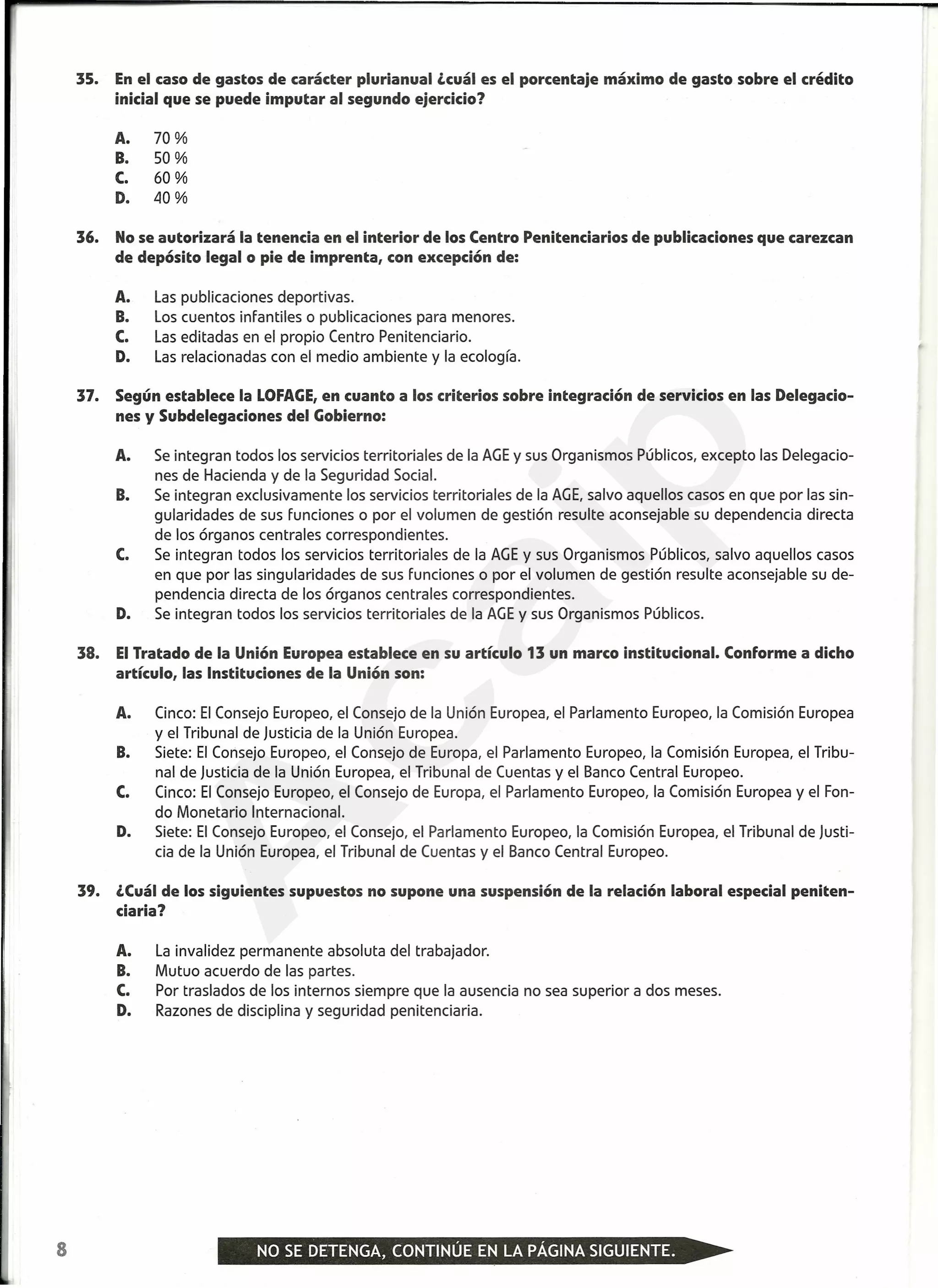 35. Enel caso de gastos de carácter plurianual ¿cuál es el porcentaje máximo de gasto sobre el crédito
inicial que se puede imputar al segundo ejercicio?
A. 70 %
B. 50 %
C. 60 %
D. 40 %
36. No se autorizará la tenencia en el interior de los Centro Penitenciarios de publicaciones que carezcan
de depósito legal o pie de imprenta, con excepción de:
A. Las publicaciones deportivas.
B. Los cuentos infantiles o publicaciones para menores.
C. Las editadas en el propio Centro Penitenciario.
D. Las relacionadas con el medio ambiente y la ecología.
37. Según establece la LOFAGE,en cuanto a los criterios sobre integración de servicios en las Delegacio-
nes y Subdelegaciones del Gobierno:
A. Se integran todos los servicios territoriales de la AGE y sus Organismos Públicos, excepto las Delegacio-
nes de Hacienda y de la Seguridad Social.
B. Se integran exclusivamente los servicios territoriales de la AGE, salvo aquellos casos en que por las sin-
gularidades de sus funciones o por el volumen de gestión resulte aconsejable su dependencia directa
de los órganos centrales correspondientes.
C. Se integran todos los servicios territoriales de la AGE y sus Organismos Públicos, salvo aquellos casos
en que por las singularidades de sus funciones o por el volumen de gestión resulte aconsejable su de-
pendencia directa de los órganos centrales correspondientes.
D. Se integran todos los servicios territoriales de la AGE y sus Organismos Públicos.
38. ElTratado de la Unión Europea establece en su artículo 13 un marco institucional. Conforme a dicho
artículo, las Instituciones de la Unión son:
A. Cinco: El Consejo Europeo, el Consejo de la Unión Europea, el Parlamento Europeo, la Comisión Europea
y el Tribunal de Justicia de la Unión Europea.
B. Siete: El Consejo Europeo, el Consejo de Europa, el Parlamento Europeo, la Comisión Europea, el Tribu-
nal de Justicia de la Unión Europea, el Tribunal de Cuentas y el Banco Central Europeo.
C. Cinco: El Consejo Europeo, el Consejo de Europa, el Parlamento Europeo, la Comisión Europea y el Fon-
do Monetario Internacional.
D. Siete: El Consejo Europeo, el Consejo, el Parlamento Europeo, la Comisión Europea, el Tribunal de Justi-
cia de la Unión Europea, el Tribunal de Cuentas y el Banco Central Europeo.
39. ¿Cuálde los siguientes supuestos no supone una suspensión de la relación laboral especial peniten-
ciaria?
A. La invalidez permanente absoluta del trabajador.
B. Mutuo acuerdo de las partes.
C. Por traslados de los internos siempre que la ausencia no sea superior a dos meses.
D. Razones de disciplina y seguridad penitenciaria.
8
A
caip
 