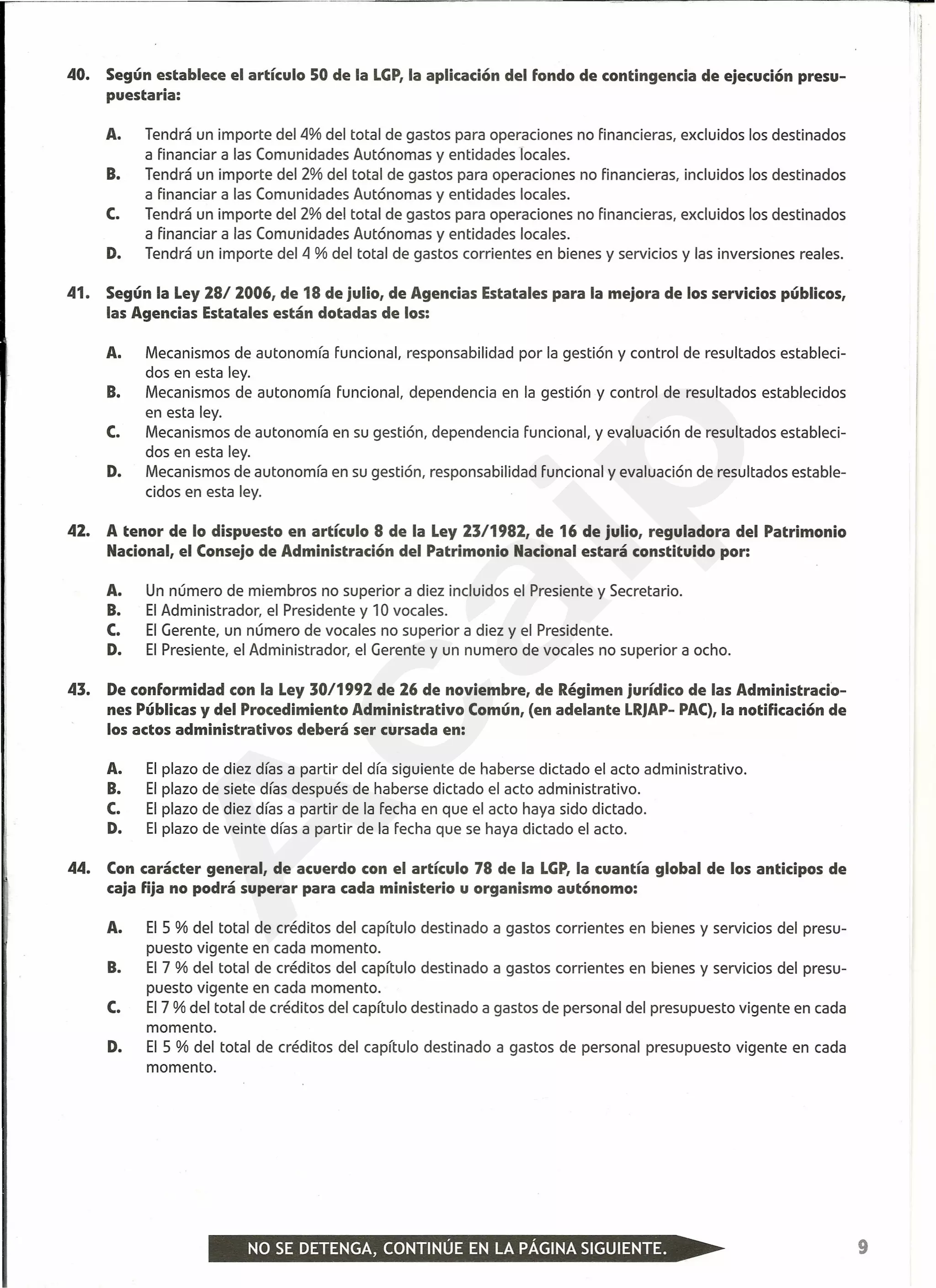 40. Según establece el artículo 50 de la LGP,la aplicación del fondo de contingencia de ejecución presu-
puestaria:
A. Tendrá un importe del4% del total de gastos para operaciones no financieras, excluidos los destinados
a financiar a las Comunidades Autónomas y entidades locales.
B. Tendrá un importe del 2% del total de gastos para operaciones no financieras, incluidos los destinados
a financiar a las Comunidades Autónomas y entidades locales.
C. Tendrá un importe del 2% del total de gastos para operaciones no financieras, excluidos los destinados
a financiar a las Comunidades Autónomas y entidades locales.
D. Tendrá un importe del 4 % del total de gastos corrientes en bienes y servicios y las inversiones reales.
41. Según la Ley 28/ 2006, de 18 de julio, de Agencias Estatales para la mejora de los servicios públicos,
las Agencias Estatales están dotadas de los:
A. Mecanismos de autonomía funcional, responsabilidad por la gestión y control de resultados estableci-
dos en esta ley.
B. Mecanismos de autonomía funcional. dependencia en la gestión y control de resultados establecidos
en esta ley.
C. Mecanismos de autonomía en su gestión, dependencia funcional, y evaluación de resultados estableci-
dos en esta ley.
D. Mecanismos de autonomía en su gestión, responsabilidad funcional y evaluación de resultados estable-
cidos en esta ley.
42. A tenor de lo dispuesto en artículo 8 de la Ley 23/1982, de 16 de julio, reguladora del Patrimonio
Nacional, el Consejo de Administración del Patrimonio Nacional estará constituido por:
A. Un número de miembros no superior a diez incluidos el Presiente y Secretario.
B. El Administrador, el Presidente y 10 vocales.
C. El Gerente, un número de vocales no superior a diez y el Presidente.
D. El Presiente, el Administrador, el Gerente y un numero de vocales no superior a ocho.
43. De conformidad con la Ley 30/1992 de 26 de noviembre, de Régimen jurídico de las Administracio-
nes Públicas y del Procedimiento Administrativo Común, (en adelante LRJAP-PAC),la notificación de
los actos administrativos deberá ser cursada en:
A. El plazo de diez días a partir del día siguiente de haberse dictado el acto administrativo.
B. El plazo de siete días después de haberse dictado el acto administrativo.
C. El plazo de diez días a partir de la fecha en que el acto haya sido dictado.
D. El plazo de veinte días a partir de la fecha que se haya dictado el acto.
44. Con carácter general, de acuerdo con el artículo 78 de la LGP,la cuantía global de los anticipos de
caja fija no podrá superar para cada ministerio u organismo autónomo:
A. El 5 % del total de créditos del capítulo destinado a gastos corrientes en bienes y servicios del presu-
puesto vigente en cada momento.
B. El 7 % del total de créditos del capítulo destinado a gastos corrientes en bienes y servicios del presu-
puesto vigente en cada momento.
C. El 7 % del total de créditos del capítulo destinado a gastos de personal del presupuesto vigente en cada
momento.
D. El 5 % del total de créditos del capítulo destinado a gastos de personal presupuesto vigente en cada
momento.
9
A
caip
 
