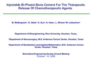Injectable Bi-Phasic Bone Cement For The Therapeutic Release Of Chemotherapeutic Agents  M. Wettergreen a , R. Abbe b , K. Sun a , K. Hess c , L. Rhines b  M. Liebschner a a Department of Bioengineering, Rice University, Houston, Texas ,  b Department of Neurosurgery, M.D. Anderson Cancer Center, Houston, Texas c Department of Biostatistics and Applied Mathematics, M.D. Anderson Cancer Center, Houston, Texas Biomedical Engineering Society Annual Meeting October  14, 2006 