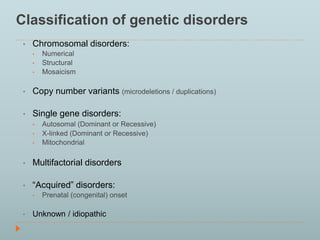 Classification of genetic disorders 
• Chromosomal disorders: 
• Numerical 
• Structural 
• Mosaicism 
• Copy number variants (microdeletions / duplications) 
• Single gene disorders: 
• Autosomal (Dominant or Recessive) 
• X-linked (Dominant or Recessive) 
• Mitochondrial 
• Multifactorial disorders 
• “Acquired” disorders: 
• Prenatal (congenital) onset 
• Unknown / idiopathic 
 