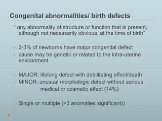 Congenital abnormalities/ birth defects 
“ any abnormality of structure or function that is present, 
although not necessarily obvious, at the time of birth” 
• 2-3% of newborns have major congenital defect 
• cause may be genetic or related to the intra-uterine 
environment 
• MAJOR: lifelong defect with debilitating effect/death 
• MINOR: unusual morphologic defect without serious 
medical or cosmetic effect (14%) 
Single or multiple (>3 anomalies significant)) 
 