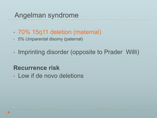 Angelman syndrome 
• 70% 15q11 deletion (maternal) 
• 5% Uniparental disomy (paternal) 
• Imprinting disorder (opposite to Prader Willi) 
Recurrence risk 
• Low if de novo deletions 
 