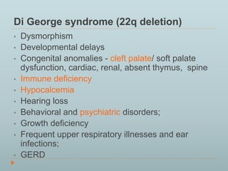 Di George syndrome (22q deletion) 
• Dysmorphism 
• Developmental delays 
• Congenital anomalies - cleft palate/ soft palate 
dysfunction, cardiac, renal, absent thymus, spine 
• Immune deficiency 
• Hypocalcemia 
• Hearing loss 
• Behavioral and psychiatric disorders; 
• Growth deficiency 
• Frequent upper respiratory illnesses and ear 
infections; 
• GERD 
 