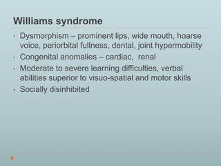 Williams syndrome 
• Dysmorphism – prominent lips, wide mouth, hoarse 
voice, periorbital fullness, dental, joint hypermobility 
• Congenital anomalies – cardiac, renal 
• Moderate to severe learning difficulties, verbal 
abilities superior to visuo-spatial and motor skills 
• Socially disinhibited 
 