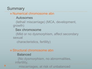 Summary 
Numerical chromosome abn 
• Autosomes 
(lethal/ miscarriage) (MCA, development, 
growth) 
• Sex chromosome 
(Mild or no dysmorphism, affect secondary 
sexual 
characteristics, fertility) 
 Structural chromosome abn 
• Balanced 
(No dysmorphism, no abnormalities, 
infertility, 
miscarriages, at risk of unbalanced 
offspring) 
 