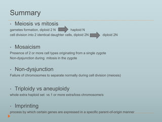 Summary 
• Meiosis vs mitosis 
gametes formation, diploid 2 N haploid N 
cell division into 2 identical daughter cells, diploid 2N diploid 2N 
• Mosaicism 
Presence of 2 or more cell types originating from a single zygote 
Non-dysjunction during mitosis in the zygote 
• Non-dysjunction 
Failure of chromosomes to separate normally during cell division (meiosis) 
• Triploidy vs aneuploidy 
whole extra haploid set vs 1 or more extra/loss chromosome/s 
• Imprinting 
process by which certain genes are expressed in a specific parent-of-origin manner 
 