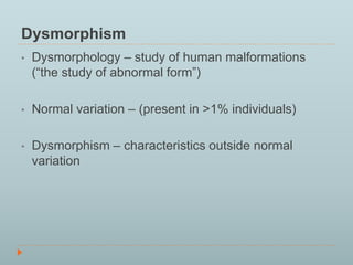 Dysmorphism 
• Dysmorphology – study of human malformations 
(“the study of abnormal form”) 
• Normal variation – (present in >1% individuals) 
• Dysmorphism – characteristics outside normal 
variation 
 