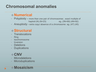Chromosomal anomalies 
Numerical 
• Polyploidy – more than one pair of chromosomes , exact multiple of 
haploid (N) (N=23) eg. (3N=69) (4N=92) 
• Aneuploidy - extra copy/ absence of a chromosome eg. (47) (45) 
Structural 
• Translocations 
• Ring 
• Isochromosome 
• Inversion 
• Deletions 
• Duplications 
CNV 
• Microdeletions 
• Microduplications 
Mosaicism 
 