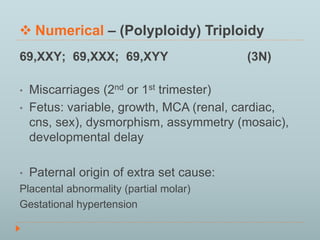  Numerical – (Polyploidy) Triploidy 
69,XXY; 69,XXX; 69,XYY (3N) 
• Miscarriages (2nd or 1st trimester) 
• Fetus: variable, growth, MCA (renal, cardiac, 
cns, sex), dysmorphism, assymmetry (mosaic), 
developmental delay 
• Paternal origin of extra set cause: 
Placental abnormality (partial molar) 
Gestational hypertension 
 