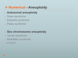  Numerical - Aneuploidy 
• Autosomal aneuploidy 
o Down syndrome 
o Edwards syndrome 
o Patau syndrome 
• Sex chromosome aneuploidy 
o Turner syndrome 
o Klinefelter syndrome 
o 47,XYY 
 