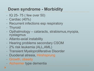 Down syndrome - Morbidity 
• IQ 25- 75 ( few over 50) 
• Cardiac (40%) 
• Recurrent infections esp respiratory 
• Thyroid 
• Opthalmology – cataracts, strabismus,myopia, 
nystagmus 
• Atlanto-axial instability 
• Hearing problems secondary CSOM 
• 2% risk leukemia (ALL,AML) 
• Transient Myeloproliferative Disorder 
• Duodenal atresia, Hirshsprung 
• Growth, obesity 
• Alzheimer type dementia 
 
