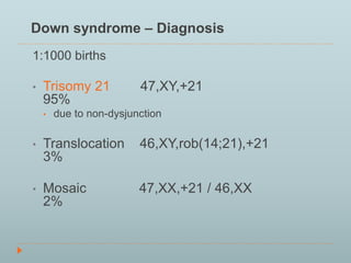 Down syndrome – Diagnosis 
1:1000 births 
• Trisomy 21 47,XY,+21 
95% 
• due to non-dysjunction 
• Translocation 46,XY,rob(14;21),+21 
3% 
• Mosaic 47,XX,+21 / 46,XX 
2% 
 