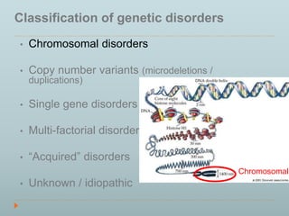 Classification of genetic disorders 
• Chromosomal disorders 
• Copy number variants (microdeletions / 
duplications) 
• Single gene disorders 
• Multi-factorial disorders 
• “Acquired” disorders 
• Unknown / idiopathic 
Chromosomal 
 