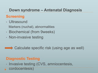 Down syndrome – Antenatal Diagnosis 
Screening 
• Ultrasound 
Markers (nuchal), abnormalities 
• Biochemical (from 9weeks) 
• Non-invasive testing 
Calculate specific risk (using age as well) 
Diagnostic Testing 
• Invasive testing (CVS, amniocentesis, 
cordocentesis) 
 